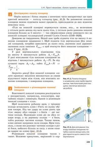 249
§ 41. Прості механізми. «Золоте правило» механіки
2
Досліджуємо похилу площину
Окрім важеля і блока людина з античних часів використовує ще один
простий механізм — похилу площину (рис. 41.2). За допомогою похилої
площини можна піднімати важкі предмети, прикладаючи до них відносно
невелику силу.
«Тіло на похилій площині втримується силою, яка... за величиною
у стільки разів менша від ваги цього тіла, у скільки разів довжина похилої
площини більша за її висоту» — так сформулював умову рівноваги сил на
похилій площині голландський учений Симон Стевін (1548–1620).
Доведемо це твердження. Нехай нам треба підняти тіло на висоту h по-
хилою площиною завдовжки l. Щоб підняти тіло вертикально (без похи-
лої площини), потрібно прикласти до нього силу, значення якої дорівнює
значенню сили тяжіння Fтяж, а щоб втягнути його похилою площиною  —
силу F (рис. 41.3).
У разі вертикального піднімання тіла
на висоту h виконується робота A F h1 = тяж .
У  разі втягування тіла похилою площиною на
відстань l виконується робота A Fl2 = . За від-
сутності тертя A A1 2= , тобто F h Flтяж = ⇒
F
F
l
h
тяж
= .
Зверніть увагу! Для похилої площини «зо-
лоте правило» механіки виконується за умови
відсутності тертя між тілом, яке втягають по-
хилою площиною, і поверхнею площини.
3
Знайомимося з різновидами похилої
площини
Властивості похилої площини реалізуються
у  використанні, наприклад, ескалаторів, зви-
чайних сходів і конвеєрів. Одним із різновидів
похилої площини є клин.
Щоб полегшити рубання дров, у тріщину
колоди вставляють клин і  б’ють по ньому обу-
хом сокири. Під час удару на клин діють три
тіла: зверху обух сокири і  з  боків — дві час-
тини колоди. Відповідно клин діє на обух со-
кири вгору, а  на деревину колоди — в боки,
тобто розсовує частини колоди. Таким чином,
клин змінює напрямок сили сокири. Крім того,
сила, з якою він розсовує частини колоди в різ-
ні боки, набагато більша за силу, з якою соки-
ра вдаряє по клину (рис. 41.4).
Різновидом похилої площини також є
гвинт. Візьмемо трикутник, вирізаний із кар-
Рис. 41.2. Похила площина
є незамінною, коли треба підняти
вантаж. Чим пологіший ухил пло-
щини, тим легше виконати
цю роботу
Рис. 41.3. Для втягування тіла
вгору похилою площиною по-
трібна значно менша сила, ніж
для підняття цього самого тіла
вертикально
h
l
F
Fтяж
 