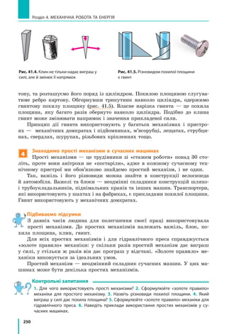 250
Розділ 4. МЕХАНІЧНА РОБОТА ТА ЕНЕРГІЯ
тону, та розташуємо його поряд із циліндром. Похилою площиною слугува-
тиме ребро картону. Обгорнувши трикутник навколо циліндра, одержимо
гвинтову похилу площину (рис. 41.5). Власне нарізка гвинта — це похила
площина, яку багато разів обернуто навколо циліндра. Подібно до клина
гвинт може змінювати напрямок і значення прикладеної сили.
Принцип дії гвинта використовують у багатьох механізмах і пристро-
ях — механічних домкратах і підйомниках, м’ясорубці, лещатах, струбци-
нах, свердлах, шурупах, різьбових кріпленнях тощо.
4
Знаходимо прості механізми в сучасних машинах
Прості механізми — це трудівники зі «стажем роботи» понад 30 сто-
літь, проте вони анітрохи не «постаріли», адже в кожному сучасному тех-
нічному пристрої ми обов’язково знайдемо простий механізм, і не один.
Так, важіль і його різновиди можна знайти в конструкції велосипеда
й  автомобіля. Важелі та блоки — неодмінні складники конструкцій шляхо-
і трубоукладальників, піднімальних кранів та інших машин. Транспортери,
які використовують у шахтах і на фабриках, є прикладами похилої площини.
Гвинт використовують у механічних домкратах.
Підбиваємо підсумки
З давніх часів людина для полегшення своєї праці використовувала
прості механізми. До простих механізмів належать важіль, блок, по-
хила площина, клин, гвинт.
Для всіх простих механізмів і для гідравлічного преса справджується
«золоте правило» механіки: у скільки разів простий механізм дає виграш
у силі, у стільки ж разів він дає програш у відстані. «Золоте правило» ме-
ханіки виконується за ідеальних умов.
Простий механізм — неодмінний складник сучасних машин. У цих ма-
шинах може бути декілька простих механізмів.
Контрольні запитання
1. Для чого використовують прості механізми? 2. Сформулюйте «золоте правило»
механіки для простого механізму. 3. Назвіть різновиди похилої площини. 4. Який
виграш у силі дає похила площина? 5. Сформулюйте «золоте правило» механіки для
гідравлічного преса. 6. Наведіть приклади використання простих механізмів у су-
часних машинах.
Рис. 41.4. Клин не тільки надає виграш у
силі, але й змінює її напрямок
Рис. 41.5. Різновидом похилої площини
є гвинт
 