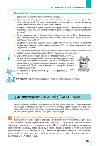 251
§ 42. Коефіцієнт корисної дії механізмів
Вправа № 41
	 Вважайте, що дії відбуваються за ідеальних умов.
1.	 Піднімаючи вантаж за допомогою важеля, отримали виграш у силі в 3 рази. При
цьому вантаж, який був прив’язаний до лівого кінця важеля, піднявся на висоту
20 см. На скільки опустився правий кінець важеля?
2.	 У результаті стискання деталі гідравлічним пресом силою 10 кН великий поршень
піднявся на 5 мм. Яку силу було прикладено до малого поршня, якщо він опустився
на 20 см?
3.	 За допомогою рухомого блока людина піднімає відро масою 20 кг. З якою силою
при цьому людина діє на мотузку? На яку висоту людина підніме відро, якщо вона
витягує мотузку на 10 м?
4. 	За допомогою важеля підняли вантаж масою 100 кг. На яку висоту було піднято
вантаж, якщо на довге плече важеля діяла сила 250 Н, а точка прикладання сили
опустилася на 30 см?
5.	 Яку силу треба прикласти, щоб підняти похилою площиною візок масою 60 кг, якщо
висота похилої площини дорівнює 80 см, а її довжина становить 3,2 м?
6.	 Окрім блоків, різновидом важеля є коловорот (див. рисунок).
Скористайтесь Інтернетом або додатковою літературою і дізна-
йтеся: що являє собою коловорот? де його застосовують? за-
вдяки чому за допомогою коловорота можна отримати значний
виграш у силі? Оберіть один з розглянутих пристроїв, оформте
інформаційний лист.
7.	Із формули F ghS= ρ виразіть ρ і S. Із формули n
mgh
F
=
lвиразіть m і F.
Відеодослід. Перегляньте відеоролик і поясніть спостережуване явище.
§ 42. Коефіцієнт корисної дії механізмів
	 «Золоте правило» механіки підказує нам, що виграш у силі, який дають прості механізми,
компенсується програшем у відстані. Тому ніякого виграшу в роботі за допомогою простих
механізмів ми не отримуємо. Більше того, виявляється, що в роботі ми завжди програємо —
частина роботи кудись «зникає». Спробуємо з’ясувати, куди.
1
Знайомимося з важливою характеристикою механізмів
Припустимо, нам треба підняти на певну висоту вантаж. Для цьо-
го перекинемо через нерухомий блок мотузку, прив’яжемо до неї вантаж
і будемо рівномірно тягти мотузку вниз. Нерухомий блок можна уявити як
рівноплечий важіль, тому сила F, з якою людина тягне мотузку, повинна
дорівнювати вазі вантажу: F P= . Однак на практиці завжди є сила тертя,
тому, щоб підняти вантаж, треба прикласти силу, що є більшою від ваги
вантажу: F P (рис. 42.1).
 