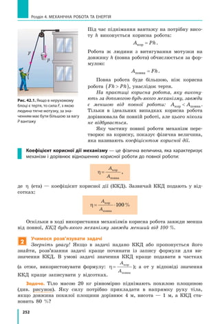 252
Розділ 4. МЕХАНІЧНА РОБОТА ТА ЕНЕРГІЯ
Під час піднімання вантажу на потрібну висо-
ту h виконується корисна робота:
A Phкор = .
Робота ж людини з витягування мотузки на
довжину h (повна робота) обчислюється за фор-
мулою:
A Fhповна = .
Повна робота буде більшою, ніж корисна
робота Fh Ph( ), унаслідок тертя.
На практиці корисна робота, яку викону-
ють за допомогою будь-якого механізму, завжди
є меншою від повної роботи: A Aкор повна .
Тільки в ідеальних випадках корисна робота
дорівнювала би повній роботі, але цього ніколи
не відбувається.
Яку частину повної роботи механізм пере-
творює на корисну, показує фізична величина,
яка називають коефіцієнтом корисної дії.
Коефіцієнт корисної дії механізму — це фізична величина, яка характеризує
механізм і дорівнює відношенню корисної роботи до повної роботи:
η =
A
A
кор
повна
,
де η (ета) — коефіцієнт корисної дії (ККД). Зазвичай ККД подають у від-
сотках:
η = ⋅
A
A
кор
повна
100%
Оскільки в ході використання механізмів корисна робота завжди менша
від повної, ККД будь-якого механізму завжди менший від 100 %.
2
Учимося розв’язувати задачі
Зверніть увагу! Якщо в задачі надано ККД або пропонується його
знайти, розв’язання задачі краще починати із запису формули для ви-
значення ККД. В умові задачі значення ККД краще подавати в частках
(а  отже, використовувати формулу: η =
A
A
кор
повна
); а от у відповіді значення
ККД краще записувати у відсотках.
Задача. Тіло масою 20 кг рівномірно піднімають похилою площиною
(див. рисунок). Яку силу потрібно прикладати в напрямку руху тіла,
якщо довжина похилої площини дорівнює 4 м, висота — 1 м, а ККД ста-
новить  80  %?
F
P
Рис. 42.1. Якщо в нерухомому
блоці є тертя, то сила F, з якою
людина тягне мотузку, за зна-
ченням має бути більшою за вагу
P вантажу
 