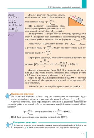 253
§ 42. Коефіцієнт корисної дії механізмів
Дано:
m = 20 кг
l = 4 м
h =1 м
η = =8 80 0% ,
g =10
Н
кг
Аналіз фізичної проблеми, пошук
математичної моделі. Скористаємось
визначенням ККД: η =
A
A
кор
повна
.
Що роблять? Піднімають тіло.
Тому корисна робота дорівнює зміні по-
тенціальної енергії тіла: A mghкор = .
Як це роблять? Тягнуть тіло за мотузку, прикладаючи
силу

F , напрямок якої збігається з напрямком руху тіла,
тому повна робота визначається за формулою: A Flповна = .
Розв’язання. Підставимо вирази для Aкор і Aповна
у  формулу ККД: η =
mgh
Fl
. Звідси знайдемо вираз для ви-
значення сили: F
mgh
l
=
η
.
Перевіримо одиницю, визначимо значення шуканої ве-
личини: F[ ]= =
⋅ ⋅кг
Н
кг
м
м
Н; F = =
⋅ ⋅
⋅
2 1 1
62 5
0 0
0 8 4,
, Н.
Аналіз результату. Сила 62,5 Н є меншою від ваги
тіла (200 Н), тобто похила площина дала виграш у силі
в 3,2 рази, а програш у відстані — в 4 рази.
Через те що ККД площини менший від 100 %, виграш
у силі менший від програшу у відстані — це правдоподіб-
ний результат.
Відповідь: до тіла потрібно прикладати силу 62,5 Н.
F — ?
Підбиваємо підсумки
На практиці корисна робота, яку ми виконуємо за допомогою будь-
якого механізму, завжди є меншою від повної роботи: A Aкор повна .
Фізична величина, яка характеризує механізм і дорівнює відношенню
корисної роботи до повної роботи, називається коефіцієнтом корисної дії ме-
ханізму:
η =
A
A
кор
повна
, або у відсотках: η = ⋅
A
A
кор
повна
100%.
ККД будь-якого механізму завжди менший від 100 %.
Контрольні запитання
1. Чому на практиці корисна робота завжди менша від повної роботи? 2. Дайте ви-
значення ККД. 3. Яким є максимальне значення ККД будь-якого механізму?
F
l
m
 
