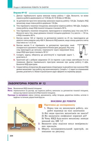 254
Розділ 4. МЕХАНІЧНА РОБОТА ТА ЕНЕРГІЯ
Вправа № 42
1.	 Двигун підіймального крана виконав повну роботу 1 кДж. Визначте, чи може
корисна робота дорівнювати: а) 1530 Дж; б) 10 00 Дж; в) 900 Дж.
2.	 За допомогою простого механізму виконано корисну роботу 120 Дж. Знайдіть ККД
механізму, якщо повна робота дорівнює 150 Дж.
3.	 Тіло піднімають похилою площиною, виконуючи корисну роботу 180 кДж. Знайдіть
повну роботу, якщо ККД похилої площини становить 90 %.
4.	 Тіло піднімають похилою площиною, прикладаючи в напрямку руху тіла силу 50 Н.
Визначте масу тіла, якщо довжина похилої площини дорівнює 2 м, висота — 50 см,
а ККД становить 80 %.
5.	 Вантаж масою 160 кг підняли за допомогою важеля на 25 см, прикладаючи до
довгого плеча важеля силу 400 Н. Визначте ККД важеля, якщо кінець довгого плеча
опустився на 1 м 25 см.
6.	 Вантаж масою 9 кг піднімають за допомогою пристрою, який
складається з рухомого і нерухомого блоків (див. рисунок). Яку силу
слід прикладати до мотузки, перекинутої через нерухомий блок,
якщо ККД пристрою становить 90 %?
7.	 Складіть задачу, обернену до розглянутої в параграфі задачі 1,
розв’яжіть її.
8.	 Гранітний куб з ребром завдовжки 25 см підняли з дна озера завглибшки 8 м на
поверхню. Двигун піднімального пристрою виконав при цьому роботу 4  кДж.
Визначте ККД пристрою.
9.	 Скористайтесь Інтернетом або додатковою літературою та дізнайтеся про значення ККД
деяких механізмів і про роботу, яку вони виконують. Складіть 1–2 задачі за отриманими
даними, розв’яжіть їх. Умови та розв’язання задач оформте на окремому аркуші.
ЛАБОРАТОРНА РОБОТА № 12
Тема. 	 Визначення ККД похилої площини.
Мета: 	переконатися на досліді, що корисна робота, виконана за допомогою похилої площини,
менша від повної; визначити ККД похилої площини.
Прилади та матеріали: мірна стрічка, динамометр, набір тягарців, дерев’яна лінійка, штатив із
муфтою та лапкою, дерев’яний брусок.
Вказівки до роботи
 Підготовка до експерименту
1.	Перед тим як виконувати роботу, зга-
дайте відповіді на такі запитання:
	1) Які види простих механізмів ви знаєте?
	2) Як визначити коефіцієнт корисної дії?
	3) Чому ККД будь-якого механізму завжди
менший від 100 %?
2.	Визначте ціну поділки шкал вимірюваль-
них приладів.
3.	Зберіть експериментальний пристрій, як
показано на рисунку.
F
0
10
20
30
40
50
60
70
80
 