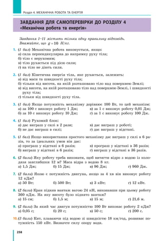 258
Розділ 4. МЕХАНІЧНА РОБОТА ТА ЕНЕРГІЯ
Завдання для самоперевірки до розділу 4
«Механічна робота та енергія»
Завдання 1–11 містять тільки одну правильну відповідь.
Вважайте, що g =10 Н/кг.
1.	 (1 бал) Механічна робота виконується, якщо:
а) сила перпендикулярна до напрямку руху тіла;
б) тіло є нерухомим;
в) тіло рухається під дією сили;
г) на тіло не діють сили.
2.	 (1 бал) Кінетична енергія тіла, яке рухається, залежить:
а) від маси та швидкості руху тіла;
б) тільки від висоти, на якій розташовано тіло над поверхнею Землі;
в) від висоти, на якій розташовано тіло над поверхнею Землі, і швидкості
руху тіла;
г) тільки від швидкості руху тіла.
3.	 (1 бал) Якщо потужність механізму дорівнює 100 Вт, то цей механізм:
а) за 100 с виконує роботу 1 Дж;	 в) за 1 с виконує роботу 0,01 Дж;
б) за 10 с виконує роботу 10 Дж;	 г) за 1 с виконує роботу 100 Дж.
4.	 (1 бал) Рухомий блок:
а) дає виграш у силі в 2 рази;	 в) дає виграш у роботі;
б) не дає виграш в силі;	 г) дає виграш у відстані.
5.	 (1 бал) Якщо використання простого механізму дає виграш у силі в 6 ра-
зів, то за ідеальних умов він дає:
а) програш у відстані в 6 разів;	 в) програш у відстані в 36 разів;
б) виграш у відстані в 6 разів;	 г) виграш у відстані в 36 разів.
6.	 (2 бали) Яку роботу треба виконати, щоб витягти відро з водою із коло-
дязя завглибшки 12 м? Маса відра з водою 8 кг.
а) 1,5 Дж;	 б) 15 Дж;	 в) 96 Дж;	 г) 960 Дж.
7.	 (2 бали) Якою є потужність двигуна, якщо за 4 хв він виконує роботу
12 кДж?
а) 50 Вт;	 б) 500 Вт;	 в) 3 кВт;	 г) 12 кВт.
8.	 (2 бали) Кран підняв вантаж вагою 24 кН, виконавши при цьому роботу
360 кДж. На яку висоту було піднято вантаж?
а) 15 см;	 б) 1,5 м;	 в) 15 м;	 г) 21,6 м.
9.	 (2 бали) За який час двигун потужністю 100 Вт виконає роботу 2 кДж?
а) 0,05 с;	 б) 20 с;	 в) 50 с;	 г) 200 с.
10.	(3 бали) Кит, плаваючи під водою зі швидкістю 18 км/год, розвиває по-
тужність 150 кВт. Визначте силу опору води.
 