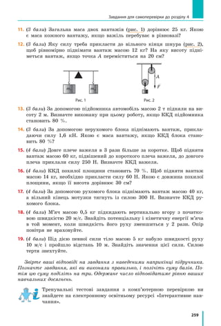 259
Завдання для самоперевірки до розділу 4
11.		 (3 бали) Загальна маса двох вантажів (рис. 1) дорівнює 25 кг. Якою
є  маса кожного вантажу, якщо важіль перебуває в рівновазі?
12.		(3 бали) Яку силу треба прикласти до вільного кінця шнура (рис. 2),
щоб рівномірно піднімати вантаж масою 12 кг? На яку висоту підні-
меться вантаж, якщо точка A переміститься на 20 см?
	
m1 m2
	
F
	 Рис. 1	 Рис. 2
13.		(3 бали) За допомогою підйомника автомобіль масою 2 т підняли на ви-
соту 2 м. Визначте виконану при цьому роботу, якщо ККД підйомника
становить 80 %.
14.		(3 бали) За допомогою нерухомого блока піднімають вантаж, прикла-
даючи силу 1,6 кН. Якою є маса вантажу, якщо ККД блока стано-
вить  80  %?
15.		(4 бали) Довге плече важеля в 3 рази більше за коротке. Щоб підняти
вантаж масою 60 кг, підвішений до короткого плеча важеля, до довгого
плеча приклали силу 250 Н. Визначте ККД важеля.
16.		(4 бали) ККД похилої площини становить 70 %. Щоб підняти вантаж
масою 14 кг, необхідно прикласти силу 60 Н. Якою є довжина похилої
площини, якщо її висота дорівнює 30 см?
17.		(4 бали) За допомогою рухомого блока піднімають вантаж масою 40 кг,
а  вільний кінець мотузки тягнуть із силою 300 Н. Визначте ККД ру-
хомого блока.
18.		(4 бали) М’яч масою 0,5 кг підкидають вертикально вгору з початко-
вою швидкістю 20 м/с. Знайдіть потенціальну і кінетичну енергії м’яча
в  той момент, коли швидкість його руху зменшиться у 2 рази. Опір
повітря не враховуйте.
19.		(4 бали) Під дією певної сили тіло масою 5 кг набуло швидкості руху
10  м/с і пройшло відстань 10 м. Знайдіть значення цієї сили. Силою
тертя знехтуйте.
Звірте ваші відповіді на завдання з наведеними наприкінці підручника.
Позначте завдання, які ви виконали правильно, і полічіть суму балів. По-
тім цю суму поділіть на три. Одержане число відповідатиме рівню ваших
навчальних досягнень.
Тренувальні тестові завдання з комп’ютерною перевіркою ви
знай­дете на електронному освітньому ресурсі «Інтерактивне нав­
чання».
A
 