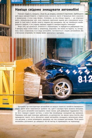 Народна мудрість говорить: «Знав би, де впадеш, соломки б підстелив». Здебільшого
цей вираз використовують у переносному значенні, проте й буквальне його значення
є правильним з точки зору фізики. «Соломка», на яку м’якше падати, — це спортивні
мати у фізкультурному залі, купа порожніх картонних ящиків для страхування каска-
дерів та інші прості засоби захисту людини від ушкоджень під час імовірного необе-
режного падіння. А як згадану народну мудрість використовують інженери?
Якщо тіло, що рухається, зіткнеться з перешкодою, то відбудеться деформація тіла.
У випадку якщо таким тілом є, наприклад, морозиво, яке впало на підлогу, то, погодь-
теся, лихо є невеликим. А от якщо автомобіль зіштовхнеться з іншим автомобілем або
з бетонною огорожею, то справа може закінчитися трагедією.
Навіщо свідомо знищувати автомобілі
Зрозуміло, що конструктори автомобілів не можуть повністю запобігти ймовірності
аварії, проте вони намагаються зробити так, щоб її наслідки були якомога меншими.
Для цього автомобілі конструюють таким чином, щоб деформації піддавалися тіль-
ки його передня (задня) частина, а салон був якнайкраще захищений від зминання.
Перевірку своїх ідей інженери здійснюють за допомогою так званих краш-тестів. Для
проведення такого тесту абсолютно новий автомобіль оснащують величезною кількі­
стю датчиків, у салоні розміщують манекени, які теж оснащені датчиками. Після цього
автомобіль розганяють до швидкості 40–60 км/год й спрямовують на перешкоду.
 