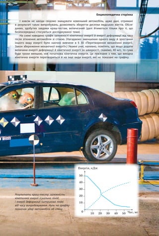 Результати краш-тесту: залежність
кінетичної енергії (суцільна лінія)
і енергії деформації (штрихова лінія)
від часу випробовування. Нуль на графіку
позначає удар автомобіля об стіну
Енциклопедична сторінка
І зовсім не шкода свідомо знищувати новенький автомобіль, адже дані, отримані
в результаті таких випробувань, дозволяють зберегти десятки людських життів. Обсяг
даних, здобутих завдяки краш-тестам, величезний (далі йтиметься тільки про ті, що
безпосередньо стосуються досліджуваної теми).
На схемі наведено графік залежності кінетичної енергії й енергії деформації від часу
після зіткнення автомобіля зі стіною. (Нагадаємо: зменшення одного виду й зростання
іншого виду енергії було наочно вивчене в § 30 «Перетворення механічної енергії.
Закон збереження механічної енергії».) Уважні учні, напевно, помітять, що якщо додати
величини енергії деформації й кінетичної енергії за швидкості, скажімо, 40 м/с, то сума
буде трохи меншою, ніж початкова кінетична енергія. Це пов’язане з тим, що вихідна
кінетична енергія перетвориться й на інші види енергії, які не показані на графіку.
τ,
τ,
τ,
°
τ,
°
τ,
°
τ,
°
τ,
 