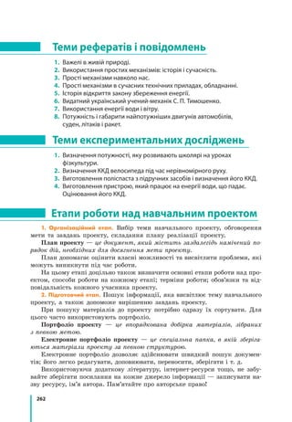 262
1. Організаційний етап. Вибір теми навчального проекту, обговорення
мети та завдань проекту, складання плану реалізації проекту.
План проекту — це документ, який містить заздалегідь намічений по-
рядок дій, необхідних для досягнення мети проекту.
План допомагає оцінити власні можливості та висвітлити проблеми, які
можуть виникнути під час роботи.
На цьому етапі доцільно також визначити основні етапи роботи над про-
ектом, способи роботи на кожному етапі; терміни роботи; обов’язки та від-
повідальність кожного учасника проекту.
2. Підготовчий етап. Пошук інформації, яка висвітлює тему навчального
проекту, а також допоможе вирішенню завдань проекту.
При пошуку матеріалів до проекту потрібно одразу їх сортувати. Для
цього часто використовують портфоліо.
Портфоліо проекту — це впорядкована добірка матеріалів, зібраних
з певною метою.
Електронне портфоліо проекту — це спеціальна папка, в якій зберіга-
ються матеріали проекту за певною структурою.
Електронне портфоліо дозволяє здійснювати швидкий пошук докумен-
тів; його легко редагувати, доповнювати, переносити, зберігати і т. д.
Використовуючи додаткову літературу, інтернет-ресурси тощо, не забу-
вайте зберігати посилання на кожне джерело інформації — записувати на-
зву ресурсу, ім’я автора. Пам’ятайте про авторське право!
Теми рефератів і повідомлень
1. 	Важелі в живій природі.
2. 	Використання простих механізмів: історія і сучасність.
3. 	Прості механізми навколо нас.
4. 	Прості механізми в сучасних технічних приладах, обладнанні.
5. 	Історія відкриття закону збереження енергії.
6. 	Видатний український учений-механік С. П. Тимошенко.
7. 	Використання енергії води і вітру.
8. 	Потужність і габарити найпотужніших двигунів автомобілів,
суден, літаків і ракет.
Теми експериментальних досліджень
1. 	Визначення потужності, яку розвивають школярі на уроках
фізкультури.
2. 	Визначення ККД велосипеда під час нерівномірного руху.
3. 	Виготовлення поліспаста з підручних засобів і визначення його ККД.
4. 	Виготовлення пристрою, який працює на енергії води, що падає.
Оцінювання його ККД.
Етапи роботи над навчальним проектом
 