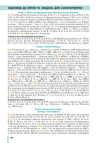 264
Відповіді до вправ та завдань для самоперевірки
Розділ 1. «Фізика як природнича наука. Методи наукового пізнання»
№ 1. 3. а) Механічне; б) теплові; в) світлові. 5. Ні. № 2. 1. У другий. 2. Так. 4. Ні. 5. 1·107
;
1·10–6
; 5·103
; 3·10–6
. 6. 50 млн. молекул. 7. Діаметр молекул близько 1·10–9
 м. № 3. 1. Нью-
тона; перо та молоток впали на поверхню Місяця одночасно. 2. Однакові. 3. 1 – в, 2 – а,
3 – б. № 4. 1. 0,145 м; 1500 м; 2032 м. 2. а) Швидкість, v ,м/с; б) довжина, l ,м. 3. Верх-
ня межа — 60 мл, нижня — 2 мл, C = 2 мл. 4. Ні, на шкалах не вказані одиниці. 5. 7,5
мкм; 5,9 Тм; 6,4 Мм. 6. 4,2·104
дм2
; 4,2·106
см2
. № 5. 1. У випадку вимірювання лінійкою.
2. 1) l = ±( )2 0 0 5, , см, d = ±( )2 5 0 5, , см, h = ±( )4 0 0 5, , см; 2) εl = 25%, εd = 20%, εh =12 5, %;
3) результат вимірювання висоти. 4. Ні. 5. 11 разів. 6. а) 3; б) 3,1; в) 3,14; г) 3,142;
д) 3,1416. № 6. 1. ≈19 5, сторіч. 2. ≈ 3 сторіччя.
Завдання для самоперевірки до розділу 1
1. А. 2. В. 3. В. 4. Б. 5. Б. 6. А. 7. Б, Д. 8. В. 9. А. 10. Мірний циліндр (об’єм, см3
, 70 см3
,
0,2 см3
, 0,2 см3
, 40 см3
). Термометр (температура, ° С, 58 °С, –32 °С, 0,1 °С, –22 °С).
11. 1 – Б; 2 – Г; 3 – В; 4 – Є; 5 – А; 6 – Д. 12. 2 мм. 13. l = ±( )3 5 0 5, , см, ∆l = 0 5, см, εl ≈14 3, %.
Розділ 2. «Механічний рух»
№ 7. 3. З другим. 4. lДК = 3 км; lДС = 4 5, км; lКС =1 5, км. 5. Якщо вісь OX напрямлена на
схід, тоді А (200; 100), В (–200; –400), С (–200; –400). № 8. 1. а) Так; б) ні. 2. Шлях може
бути різним, переміщення однакове. 3. l =10 км; smin = 0 . 4. l =10 м; s = 0 . 6. Відносно
пілота — коло; відносно Землі — гвинтова лінія. 7. а) l = 40 82, м, s = 26 м; б) l = 81 64, м,
s = 0 . 8. а) Відносно потяга 7,5 м, відносно Землі 407,5 м; б) відносно потяга 7,5 м, відносно
Землі 392,5 м. 9. s =10 м; не можна. 10. а) 2,5; б) 2; в) 15. № 9. 1. Ні. 2. 54 км/год = 15 м/с,
16 м/с  54 км/год. 3. 0,56 м/с; 0,45 м/с. 4. 25 хв. 12 с. 5. 54 км. 7. 1 м/с, або 3,6 км/год.
8. ≈ ⋅9 46 1012
, км. 9. Швидше за всіх — третій учень; подолав найбільшу відстань і біг
довше за всіх — другий учень. 10. Додому; ≈1 3, . 11. Відносно першого — 36 км/год,
другого — 6 км/год. 12. 50 с. 14. 5 м/с; 300 м/с; 0,2 м/с; 7,2 км/год; 1800 км/год; 72 км/год.
№ 10. 1. Тіла рухались рівномірно; найшвидше — I тіло. 4. б) Від 0 до 2 с — v = 10 м/с,
від 2 до 6 с — 5 м/с, від 6 до 8 с — 0; в) 40 м. 5. а) 600 м; б) 25 с; в) 200 м. 7. x = 34; a = −7;
t = 2. № 11. 1. 100 м; 100 м. 2. 1000 м. 3. а) x t= −500 2 5, ; б) x1 4000= − м. 4. а) v0 4= м/с;
б) x0 5= м; в) x =13 м. 5. б) x tм = +200 5 , x tт = −800 5 . 6. а) x a0 50= − м, x p0 200= м,
x v0 325= м;б) x ta = − +50 20 , x tp = −200 2 , x tv = +325 5 ;в) xa =150 м, xp =180 м, xv = 375 м;
г) ta p− =11 4, с; д) ta v− = 25 с. № 12. 2. 10 км/год. 3. 70 км/год. 4. а) 15 км/год; б) 18 км/год;
в) 13,5 км/год. 5. 700 км/год. 6. 75 км/год. 7. а) 20 с розганявся, 10 с рухався рівномірно,
30 с гальмував, потім зберігав стан спокою; б) 700 м; в) 10 с; г) 42 км/год.№ 13. 1. 0,75 с.
2. 15 об/с. 3. 5 об/с. 4. 16,7 с. 5. n nхв год/ =12 ; T Tхв год/ /=1 12 . 6. Ні. 7. 1 с. 8. 42 100 км.
№ 14. 1. Шлях, отже, і час руху буде меншим. 3. 108 000 км/год, або 30 км/с. 4. n ≈160 об/с;
T ≈ 6 3, мс. 5. 375 обертів. 6. У 20 разів. № 15. 1. 2 см. 2. 2 с. 3. 2 Гц. 4. 480. 6. 12 м.
8. 10 см; 20 см; 80 см; ні.
Завдання для самоперевірки до розділу 2
1. Б. 2. Г. 3. Б. 4. А. 5. В. 6. Б. 7. А. 8. В. 9. 3 км/год. 11. 0,9 м/с; 2,24 км/год. 12. Пер-
шого, у 2,5 рази. 13. x = −10 м. 14. vmax = 75 км/год, l ≈ 2 03, км. 15. v2 70= км/год;
vсер = 80 км/год.
Розділ 3. «Взаємодія тіл. Сила».
Частина 1. Сила. Види сил
№ 16. 2. Дії Землі і води компенсують одна одну. 4. Можна. 6. Від газів, які вилітають
із сопла ракети. 9. 5,3 ·103
кг; 2,5 ·102
кг; 4,7 кг; 1,5·10-1
кг; 1,23 ·10–3
кг; 5,0 ·10–5
кг.
№ 17. 1. а. 2. Автомобіль набагато інертнішій, ніж кулька. 3. 189 г 740 мг. 4. 45 кг.
6. Ні. 7. 20 м/с. 11. 455 г = 4,55 ·10–1
кг. № 18. 1. а) Не зміниться; б) зменшиться;
в) збільшиться. 2. 21,5 т, 21,5 г. 4. Якщо середні густини тіл є рівними. 5. Маса меду;
≈1 6, разу. 6. Оргскла; у 1,5 рази. № 19. 1. Із сосни. 2. 100 л. 3. а) ρ = 900 кг/м3
; б) V = 20 см3
;
в) m = ⋅25 103
кг. 5. Порожниста; ρ: =10 1, г/см3
, це менше від густини срібла. 6. 1200 т.
7. Маса повітря більша. 10. 0,4 кг. № 20. 3. 1 кН. 4. 300 Н; 0. 5. 120 Н або 20 Н. 6. Так.
7. 20 Н; 80 Н; 120 Н; 180 Н; 8 розв’язків, якщо врахувати напрямок рівнодійної.
 