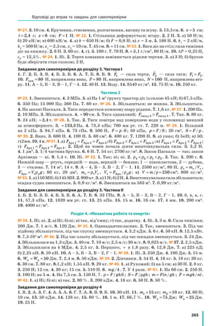265
№21. 3. 10 см. 4. Кручення, стиснення, розтягнення, вигину та зсуву. 5. 13,5 см. 6. x = 5 см;
t = 2 4, с; x = 6 см; F =1 Н. № 22. 1. Стільниця деформується; вгору. 2. 2 Н. 3. а) 50 Н/м;
б) 20 кН/м; в) 600 кН/м. 4. а) k = 650 Н/м; б) F = 0,8 Н; в) x = 3 м. 5. 168 Н. 6. k1
= 2 кН/м,
k2
= 500 Н/м; x1
= 2,5 см, x2
= 10 см. 7. 45 см. 8. ≈ 11 см. №23. 1. Вага діє на стіл; сила тяжіння
діє на книжку. 2. 6 Н. 3. 60 кг. 4. г). 5. 100 г. 7. 70 Н. 8. ≈ 3,1 г/см3
, 80 Н/м. 10. ΔP = 0,25 Н,
εP
= 12,5%. № 24. 1. Ні. 2. Тертя ковзання замінюється рідким тертям. 3. а) 3 Н; б) брусок
буде зберігати стан спокою; 2 Н.
Завдання для самоперевірки до розділу 3. Частина І
1. Г. 2. Б. 3. В. 4. Б. 5. В. 6. А. 7. Б. 8. В. 9.

F1 — сила тертя,

F2 — сила тяги; F F1 2= .
10. Fтяж = 80 Н, напрямлена вниз, P = 80 Н, напрямлена вниз, N =160 Н, напрямлена вго-
ру. 11. А – 5, Б – 3, В – 1, Г – 4. 12. 40 Н. 13. Воду. 14. 8540 кг/м3
. 15. 75 Н/м. 16. 250 кг.
Частина 2
№ 25. 1. Зменшиться. 4. 3 МПа. 5. а) На 1 м2
ґрунту трактор діє із силою 45 кН; б) 67,5 кПа.
6. 350 Па; 15 000 Па; 360 Па. 7. 60 кг. № 26. 1. Збільшиться; не можна. 3. Збільшиться.
4. На законі Паскаля. 5. Тиск передається кожному шару рідини. 7. 1,6 кг. № 27. 1. 200 Па.
2. 10 МПа. 3. Збільшиться. 4. ≈ 90 см. 5. Тиск однаковий; F Fтиску тиску2 1 . 7. Так. 8. 80 кг.
9. 24 кН; ≈ 2 4, т. № 28. 1. Так. 2. Тиск повітря над поверхнею води у соломинці менший
за атмосферного. 3. ≈133 3, Па. 4. 73,3 кПа; 700 мм рт. ст. 7. 220 м. № 29. 1. Більший
на 2 кПа. 3. 94,7 кПа. 6. 73 гПа. 9. 500 Н, F p S= ⋅ ; 50 кПа, p F S= / ; 20 см2
, S F p= / .
№ 30. 2. Вниз. 3. 600 Н. 4. 100 Н. 5. 60 см2
. 6. 400 кг. 7. 1200 Н. 8. а) униз; б) 5кН; в) 50;
г)2мм.10.4м.№31.1.а) F F FАрх Арх Арх1 2 3= = ;б) F F FАрх Арх Арх3 1 2  ;в) F F FАрх Арх Арх1 2 3  ;
г) F F FАрх Арх Арх1 2 3= = . 2. Щоб на човен почала діяти виштовхувальна сила. 3. 3,2 Н.
4. 1 дм3
. 5. 1/4 частина бруска. 6. 6 Н. 7. 54 кг; 2700 кг/м3
. 8. Закон Паскаля — так; закон
Архімеда — ні. 9. 1,4 т. 10. Ні. № 32. 1. Так; ні; ні. 2. ρ ρ ρ ρ4 3 1 2   . 3. Так. 5. 200 г. 6.
Нижній шар — ртуть, середній — вода, верхній — бензин; 1 — пінопластова, 2 — дубова,
3 — сталева. 7. 14 м3
, 14 т. 9. А – 4, Б – 3, В – 2, Г – 1. 11. 2500 кг/м3
, 80 Н, ρт т т= m V/ ,
F V gpАрх т= ρ ; 80 кг, 20 дм3
, m Vт т т= ρ , V F gpт Арх= /ρ ; в) V m= =/ρ 250 см3
; 800 кг/м3
.
№33.1.а)150МН;б)145МН.2.900кг.3.а)1Н;б)2Н.4.Виштовхувальнасилазбільшиться;
осадка судна зменшиться. 5. 0,9 кг/м3
. 6. Зменшиться на 583 м3
. 7. 0,99 кг/м3
.
Завдання для самоперевірки до розділу 3. Частина ІІ
1. Б. 2. Б. 3. Б. 4. В. 5. В. 6. А. 7. В. 8. 33 ГПа. 9. А – 5, Б – 3, В – 2, Г – 1. 10. б, в, а, г.
11. 57,3 кПа. 12. 1020 мм рт. ст. 13. 25 кПа. 15. 15 м. 16. 16 см. 17. 4 мм. 18. 200 см3
.
19. 4000 кг/м3
.
Розділ 4. «Механічна робота та енергія»
№ 34. 1. Ні; ні. 2. а) Ні; б) ні; в) так, від’ємну; г) так, додатну. 4. Ні. 5. 3 м. 6. Сила тяжіння;
200 Дж. 7. 1 м/с. 8. 120 Дж. № 35. 1. Одинадцятикласник. 2. Так, зменшиться. 3. Під час
підйому збільшується, під час спуску зменшується. 4. 3,2 кДж. 5. 6 с. 6. 50 кН. 8. 12,5 кВт.
9. 7,5·105
м3
. № 36. 2. Під час зльоту збільшується, під час посадки зменшується. 3. 24 Дж.
4. Збільшилася на 1,3 кДж. 5. 40 см. 7. 10 м/с; 2,5 м/с; 30 м/с. 8. 0,025 м/с. № 37. 2. 2,5 кДж.
3. Збільшилася на 4 МДж. 4. 2,5 кг. 5. Першого, ≈ в 1,8 разу. 6. 12,8 Дж. 7. а) 225 кД;
б) 2,25 кН. 8. 10 кН. 10. А – 5, Б – 3, В – 2, Г – 1. № 38. 1. Ні. 3. 250 Дж. 4. 180 Дж. 5. 15 м.
6. W Wк п= = 50 Дж. 7. 2,4 м. 8. 50 кДж. № 39. 2. Дівчинки. 3. 54 Н. 4. 16 кг. 5. 18 кг; 30 кг.
6. 30 см. 7. 80 кг. 8.1,2 кН; 1,55 кН. 9. 20 кг. № 40. 1. а) Рухомий; б) на 5 см; в) 30 Н. 2. 8 кг.
3. 250 Н; 12 см. 4. 30 кг; 15 см. 5. 510 Н. 6. mg/4 . 7. У 4 рази. № 41. 1. На 60 см. 2. 250 Н.
3. 100 Н; на 5 м. 4. На 7,5 см. 5. 150 Н. 7. ρ = F ghS/ ; S F gh= /ρ ; m Fln gh= / ; F mgh nl= / .
№ 42. 1. а) Ні; б) ні; в) так. 2. 80 %. 3. 200 кДж. 4. 16 кг. 6. 50 Н. 8. 50 %.
Завдання для самоперевірки до розділу 4
1. В. 2. А. 3. Г. 4. А. 5. А. 6. Г. 7. А. 8. В. 9. Б. 10. 30 кН. 11. m1 15= кг; m2 10= кг. 12. 60 Н;
10 см. 13. 50 кДж. 14. 128 кг. 15. 80 %. 16. 1 м. 17. 66,7 %. 18. Wп = 75 Дж; Wк = 25 Дж.
19. 25 Н.
Відповіді до вправ та завдань для самоперевірки
 