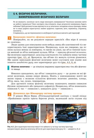 23
а б в
Рис. 4.1. Для характеристики властивості тіл займати ту чи іншу частину простору
використовують фізичну величину об’єм (а); для характеристики руху тіл — швидкість (б, в)
§ 4. ФІЗИЧНІ ВЕЛИЧИНИ.
ВИМІРЮВАННЯ ФІЗИЧНИХ ВЕЛИЧИН
	Як ви вважаєте, наскільки часто люди виконують вимірювання? Наскільки важливо вміти
це робити правильно? Яких наслідків слід очікувати, якщо результати вимірювань будуть
хибними? Щоб допомогти вам відповісти на ці запитання, нагадаємо кілька приладів, якими
ви та ваша родина користуєтесь майже щоденно: годинник, ваги, термометр, спідометр,
манометр…
	 Сподіваємось, що ви переконалися в необхідності ретельно вивчити цей параграф!
1
Визначаємо поняття «фізична величина»
Поміркуйте, як ви розумієте народне прислів’я «Без міри й личака
не сплетеш».
Люди здавна для описування яких-небудь явищ або властивостей тіл ви-
користовують їхні характеристики. Наприклад, коли ми говоримо, що те-
нісна кулька менша за повітряну, то маємо на увазі, що об’єм тенісної куль-
ки менший за об’єм повітряної кульки. Об’єм — приклад фізичної величини.
Ця величина характеризує загальну властивість тіл займати певну частину
простору (рис. 4.1, а). Зрозуміло, що об’єми тіл можуть суттєво різнитися.
Ще одним прикладом фізичної величини може слугувати вже відоме вам
поняття швидкість руху, яке характеризує рух тіл (рис. 4.1, б, в).
Фізична величина — це кількісно виражена характеристика тіла або фізично-
го явища.
Неважко здогадатися, що об’єм і швидкість руху — це далеко не всі фі-
зичні величини, якими оперує фізика. Навіть у повсякденному житті ми
маємо справу з великою кількістю фізичних величин: довжина, площа,
об’єм, маса, час, шлях, температура.
Для зручності кожну фізичну величину позначають певним символом
(буквою латинського або грецького алфавіту). Наприклад, об’єм позначають
символом V, час — символом t, швидкість руху — символом v.
2
Дізнаємося про Міжнародну систему одиниць
У романі Жуля Верна «П’ятнадцятирічний капітан» є такий епізод:
«Пройшовши кроків триста берегом річки, маленький загін ступив під
 
