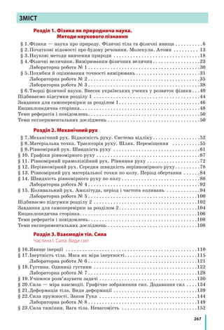 267
ЗМІСТ
Розділ 1. Фізика як природнича наука.
Методи наукового пізнання
	 § 1.	Фізика — наука про природу. Фізичні тіла та фізичні явища. . . . . . . . . . 6
	 § 2.	Початкові відомості про будову речовини. Молекули. Атоми . . . . . . . . . . 13
	 § 3.	Наукові методи вивчення природи . . . . . . . . . . . . . . . . . . . . . . . . . . . . . . . 18
	 § 4.	Фізичні величини. Вимірювання фізичних величин. . . . . . . . . . . . . . . . . 23
		 Лабораторна робота № 1. . . . . . . . . . . . . . . . . . . . . . . . . . . . . . . . . . . . . . . . 30
	 § 5.	Похибки й оцінювання точності вимірювань. . . . . . . . . . . . . . . . . . . . . . . 31
		 Лабораторна робота № 2. . . . . . . . . . . . . . . . . . . . . . . . . . . . . . . . . . . . . . . . 35
		 Лабораторна робота № 3. . . . . . . . . . . . . . . . . . . . . . . . . . . . . . . . . . . . . . . . 38
	 § 6.	Творці фізичної науки. Внесок українських учених у розвиток фізики. . . 40
Підбиваємо підсумки розділу 1 . . . . . . . . . . . . . . . . . . . . . . . . . . . . . . . . . . . . . . 44
Завдання для самоперевірки за розділом 1. . . . . . . . . . . . . . . . . . . . . . . . . . . . . 46
Енциклопедична сторінка. . . . . . . . . . . . . . . . . . . . . . . . . . . . . . . . . . . . . . . . . . . 48
Теми рефератів і повідомлень. . . . . . . . . . . . . . . . . . . . . . . . . . . . . . . . . . . . . . . . 50
Теми експериментальних досліджень. . . . . . . . . . . . . . . . . . . . . . . . . . . . . . . . . 50
Розділ 2. Механічний рух
	 § 7.	Механічний рух. Відносність руху. Система відліку. . . . . . . . . . . . . . . . . 52
	 § 8.	Матеріальна точка. Траєкторія руху. Шлях. Переміщення . . . . . . . . . . 55
	 § 9.	Рівномірний рух. Швидкість руху . . . . . . . . . . . . . . . . . . . . . . . . . . . . . . . 61
§ 10. Графіки рівномірного руху . . . . . . . . . . . . . . . . . . . . . . . . . . . . . . . . . . . . . 67
§ 11. Рівномірний прямолінійний рух. Рівняння руху . . . . . . . . . . . . . . . . . . . 72
§ 12. Нерівномірний рух. Середня швидкість нерівномірного руху. . . . . . . . . 78
§ 13. Рівномірний рух матеріальної точки по колу. Період обертання . . . . . . 84
§ 14. Швидкість рівномірного руху по колу. . . . . . . . . . . . . . . . . . . . . . . . . . . . 88
		 Лабораторна робота № 4. . . . . . . . . . . . . . . . . . . . . . . . . . . . . . . . . . . . . . . . 92
§ 15. Коливальний рух. Амплітуда, період і частота коливань . . . . . . . . . . . . 94
		 Лабораторна робота № 5. . . . . . . . . . . . . . . . . . . . . . . . . . . . . . . . . . . . . . . 100
Підбиваємо підсумки розділу 2 . . . . . . . . . . . . . . . . . . . . . . . . . . . . . . . . . . . . . 102
Завдання для самоперевірки за розділом 2. . . . . . . . . . . . . . . . . . . . . . . . . . . . 104
Енциклопедична сторінка. . . . . . . . . . . . . . . . . . . . . . . . . . . . . . . . . . . . . . . . . . 106
Теми рефератів і повідомлень. . . . . . . . . . . . . . . . . . . . . . . . . . . . . . . . . . . . . . . 108
Теми експериментальних досліджень. . . . . . . . . . . . . . . . . . . . . . . . . . . . . . . . 108
Розділ 3. Взаємодія тіл. Сила
Частина І. Сила. Види сил
§ 16.	Явище інерції . . . . . . . . . . . . . . . . . . . . . . . . . . . . . . . . . . . . . . . . . . . . . . . 110
§ 17.	Інертність тіла. Маса як міра інертності. . . . . . . . . . . . . . . . . . . . . . . . . . 115
		 Лабораторна робота № 6. . . . . . . . . . . . . . . . . . . . . . . . . . . . . . . . . . . . . . . 121
§ 18.	Густина. Одиниці густини . . . . . . . . . . . . . . . . . . . . . . . . . . . . . . . . . . . . . 122
		 Лабораторна робота № 7. . . . . . . . . . . . . . . . . . . . . . . . . . . . . . . . . . . . . . . 128
§ 19.	Учимося розв’язувати задачі. . . . . . . . . . . . . . . . . . . . . . . . . . . . . . . . . . . 130
§ 20.	Сила — міра взаємодії. Графічне зображення сил. Додавання сил. . . . 134
§ 21.	Деформація тіла. Види деформації. . . . . . . . . . . . . . . . . . . . . . . . . . . . . . 139
§ 22.	Сила пружності. Закон Гука . . . . . . . . . . . . . . . . . . . . . . . . . . . . . . . . . . . 144
		 Лабораторна робота № 8. . . . . . . . . . . . . . . . . . . . . . . . . . . . . . . . . . . . . . . 149
§ 23.	Сила тяжіння. Вага тіла. Невагомість . . . . . . . . . . . . . . . . . . . . . . . . . . . 152
 
