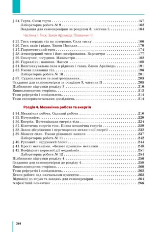 268
§ 24.	Тертя. Сили тертя. . . . . . . . . . . . . . . . . . . . . . . . . . . . . . . . . . . . . . . . . . . . 157
		 Лабораторна робота № 9. . . . . . . . . . . . . . . . . . . . . . . . . . . . . . . . . . . . . . . 162
		 Завдання для самоперевірки за розділом 3, частина І. . . . . . . . . . . . . . . 164
Частина ІІ. Тиск. Закон Архімеда. Плавання тіл
§ 25.	Тиск твердих тіл на поверхню. Сила тиску . . . . . . . . . . . . . . . . . . . . . . . 166
§ 26.	Тиск газів і рідин. Закон Паскаля. . . . . . . . . . . . . . . . . . . . . . . . . . . . . . . 170
§ 27.	Гідростатичний тиск. . . . . . . . . . . . . . . . . . . . . . . . . . . . . . . . . . . . . . . . . . 174
§ 28.	Атмосферний тиск і його вимірювання. Барометри . . . . . . . . . . . . . . . . 177
§ 29.	Сполучені посудини. Манометри. . . . . . . . . . . . . . . . . . . . . . . . . . . . . . . . 182
§ 30.	Гідравлічні машини. Насоси . . . . . . . . . . . . . . . . . . . . . . . . . . . . . . . . . . . 188
§ 31.	Виштовхувальна сила в рідинах і газах. Закон Архімеда. . . . . . . . . . . . 191
§ 32.	Умови плавання тіл.. . . . . . . . . . . . . . . . . . . . . . . . . . . . . . . . . . . . . . . . . . 196
		 Лабораторна робота № 10. . . . . . . . . . . . . . . . . . . . . . . . . . . . . . . . . . . . . . 201
§ 33. Судноплавство та повітроплавання. . . . . . . . . . . . . . . . . . . . . . . . . . . . . . 203
Завдання для самоперевірки за розділом 3, частина ІІ. . . . . . . . . . . . . . . . . . 208
Підбиваємо підсумки розділу 3 . . . . . . . . . . . . . . . . . . . . . . . . . . . . . . . . . . . . . 210
Енциклопедична сторінка. . . . . . . . . . . . . . . . . . . . . . . . . . . . . . . . . . . . . . . . . . 212
Теми рефератів і повідомлень. . . . . . . . . . . . . . . . . . . . . . . . . . . . . . . . . . . . . . . 214
Теми експериментальних досліджень. . . . . . . . . . . . . . . . . . . . . . . . . . . . . . . . 214
Розділ 4. Механічна робота та енергія
§ 34.	Механічна робота. Одиниці роботи. . . . . . . . . . . . . . . . . . . . . . . . . . . . . . 216
§ 35.	Потужність . . . . . . . . . . . . . . . . . . . . . . . . . . . . . . . . . . . . . . . . . . . . . . . . . 220
§ 36.	Енергія. Потенціальна енергія тіла. . . . . . . . . . . . . . . . . . . . . . . . . . . . . . 224
§ 37.	Кінетична енергія тіла. Повна механічна енергія. . . . . . . . . . . . . . . . . . 229
§ 38.	Закон збереження і перетворення механічної енергії. . . . . . . . . . . . . . . 232
§ 39.	Момент сили. Умови рівноваги важеля . . . . . . . . . . . . . . . . . . . . . . . . . . 237
		 Лабораторна робота № 11. . . . . . . . . . . . . . . . . . . . . . . . . . . . . . . . . . . . . . 242
§ 40.	Рухомий і нерухомий блоки. . . . . . . . . . . . . . . . . . . . . . . . . . . . . . . . . . . . 244
§ 41.	Прості механізми. «Золоте правило» механіки. . . . . . . . . . . . . . . . . . . . 248
§ 42.	Коефіцієнт корисної дії механізмів. . . . . . . . . . . . . . . . . . . . . . . . . . . . . . 251
		 Лабораторна робота № 12. . . . . . . . . . . . . . . . . . . . . . . . . . . . . . . . . . . . . . 254
Підбиваємо підсумки розділу 4 . . . . . . . . . . . . . . . . . . . . . . . . . . . . . . . . . . . . . 256
Завдання для самоперевірки до розділу 4. . . . . . . . . . . . . . . . . . . . . . . . . . . . . 258
Енциклопедична сторінка. . . . . . . . . . . . . . . . . . . . . . . . . . . . . . . . . . . . . . . . . . 260
Теми рефератів і повідомлень. . . . . . . . . . . . . . . . . . . . . . . . . . . . . . . . . . . . . . . 262
Етапи роботи над навчальним проектом. . . . . . . . . . . . . . . . . . . . . . . . . . . . . . 262
Відповіді до вправ та завдань для самоперевірки. . . . . . . . . . . . . . . . . . . . . . . 264
Алфавітний покажчик . . . . . . . . . . . . . . . . . . . . . . . . . . . . . . . . . . . . . . . . . . . . 266
 