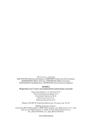 Навчальне  видання
Бар’яхтар Віктор Григорович, Довгий Станіслав Олексійович,
Божинова Фаїна Яківна, Горобець Юрій Іванович,
Ненашев Ігор Юрійович, Кірюхіна Олена Олександрівна
Фізика
Підручник для 7 класу загальноосвітніх навчальних закладів
Редактори Морева І. Л., Костіна О. В.
Технічний редактор Труфен В. І.
Художник Хорошенко В. Д.
Фото Солонський С. П.
Коректор Долженко Н. Є.
Формат 70х100/16. Гарнітура Школьная. Ум. друк. арк. 21,78.
ТОВ Видавництво «Ранок».
Свідоцтво ДК № 3322 від 26.11.2008. 61071 Харків, вул. Кібальчича, 27, к. 135.
Для листів: 61045 Харків, а/с 3355. E-mail: office@ranok.com.ua
Тел. (057) 719-48-65, тел./факс (057) 719-58-67.
www.ranok.com.ua
 