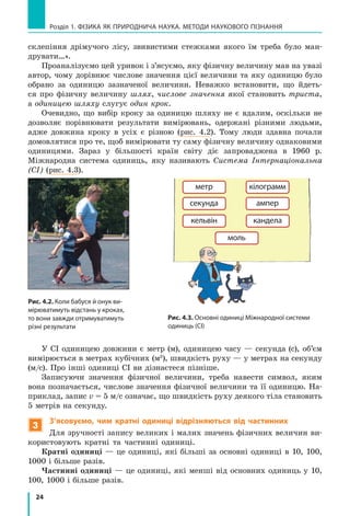 24
Розділ 1. фізика як природнича наука. методи наукового пізнання
склепіння дрімучого лісу, звивистими стежками якого їм треба було ман-
друвати…».
Проаналізуємо цей уривок і з’ясуємо, яку фізичну величину мав на увазі
автор, чому дорівнює числове значення цієї величини та яку одиницю було
обрано за одиницю зазначеної величини. Неважко встановити, що йдеть-
ся про фізичну величину шлях, числове значення якої становить триста,
а одиницею шляху слугує один крок.
Очевидно, що вибір кроку за одиницю шляху не є вдалим, оскільки не
дозволяє порівнювати результати вимірювань, одержані різними людьми,
адже довжина кроку в усіх є різною (рис. 4.2). Тому люди здавна почали
домовлятися про те, щоб вимірювати ту саму фізичну величину однаковими
одиницями. Зараз у  більшості країн світу діє запроваджена в 1960  р.
Міжнародна система одиниць, яку називають Система Інтернаціональна
(СІ) (рис. 4.3).
Рис. 4.2. Коли бабуся й онук ви-
мірюватимуть відстань у кроках,
то вони завжди отримуватимуть
різні результати
метр
секунда
кiлограмм
ампер
кельвiн кандела
моль
Рис. 4.3. Основні одиниці Міжнародної системи
одиниць (СІ)
У СІ одиницею довжини є метр (м), одиницею часу — секунда (с), об’єм
вимірюється в метрах кубічних (м3
), швидкість руху — у метрах на секунду
(м/с). Про інші одиниці СІ ви дізнаєтеся пізніше.
Записуючи значення фізичної величини, треба навести символ, яким
вона позначається, числове значення фізичної величини та її одиницю. На-
приклад, запис v = 5 м/с означає, що швидкість руху деякого тіла становить
5 метрів на секунду.
3
З’ясовуємо, чим кратні одиниці відрізняються від частинних
Для зручності запису великих і малих значень фізичних величин ви-
користовують кратні та частинні одиниці.
Кратні одиниці — це одиниці, які більші за основні одиниці в 10, 100,
1000 і більше разів.
Частинні одиниці — це одиниці, які менші від основних одиниць у 10,
100, 1000 і більше разів.
 
