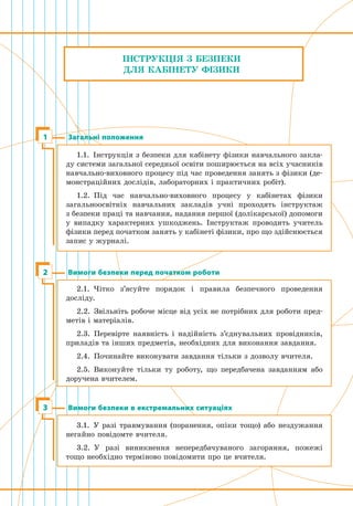 ІНСТРУКЦІЯ З БЕЗПЕКИ
ДЛЯ КАБІНЕТУ ФІЗИКИ
Загальні положення1
1.1.  Інструкція з безпеки для кабінету фізики навчального закла-
ду системи загальної середньої освіти поширюється на всіх учасників
навчально-виховного процесу під час проведення занять з фізики (де-
монстраційних дослідів, лабораторних і практичних робіт).
1.2.  Під час навчально-виховного процесу у кабінетах фізики
загальноосвітніх навчальних закладів учні проходять ін­структаж 
з безпеки праці та навчання, надання першої (долікарської) допомоги
у випадку характерних ушкоджень. Інструктаж проводить учитель
фізики перед початком занять у кабінеті фізики, про що здійснюється
запис у журналі.
Вимоги безпеки перед початком роботи2
2.1.  Чітко з’ясуйте порядок і правила безпечного проведення
­досліду.
2.2.  Звільніть робоче місце від усіх не потрібних для роботи пред-
метів і матеріалів.
2.3.  Перевірте наявність і надійність з’єднувальних провідників,
приладів та інших предметів, необхідних для виконання завдання.
2.4.  Починайте виконувати завдання тільки з дозволу вчителя.
2.5.  Виконуйте тільки ту роботу, що передбачена завданням або
доручена вчителем.
Вимоги безпеки в екстремальних ситуаціях3
3.1.  У разі травмування (поранення, опіки тощо) або нездужання
негайно повідомте вчителя.
3.2.  У разі виникнення непередбачуваного загоряння, пожежі
тощо необхідно терміново повідомити про це вчителя.
 