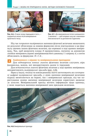 26
Розділ 1. фізика як природнича наука. методи наукового пізнання
Під час непрямого вимірювання значення фізичної величини визначають
як результат обчислення за певною формулою після підставлення в цю фор-
мулу значень інших фізичних величин, що отримані в ході прямих вимірю-
вань. Так, щоб визначити площу S прямокутника, спочатку за допомогою
лінійки вимірюють (прямі вимірювання) його довжину l і ширину d, а потім
обчислюють за формулою S l d= ⋅ .
4
Знайомимося з мірами та вимірювальними приладами
Для відтворення певних значень фізичних величин слугують міри
(наприклад, важки, які використовують разом із терезами).
Для встановлення значень фізичних величин у ході прямих вимірювань
використовують вимірювальні прилади (рис. 4.8).
Зараз у науці, техніці та повсякденному житті застосовують як електрон­
ні цифрові вимірювальні прилади, у яких значення вимірюваної величини
відразу висвітлюється на екрані, так і вимірювальні прилади, під час ко-
ристування якими значення вимірюваної величини користувач визначає
за шкалою. Вимірювальний прилад містить інформацію щодо одиниць,
у яких подається значення вимірюваної цим приладом величини.
Рис. 4.6. «У мене знову підвищився тиск»,—
скаржиться жінка після вимірювання
кров’яного тиску
Рис. 4.7. «До відправлення потяга залишилося
2 хвилини» — цей інтервал часу ви з хвилюван-
ням визначаєте за допомогою годинника
Рис. 4.8. Вимірювальні прилади
 