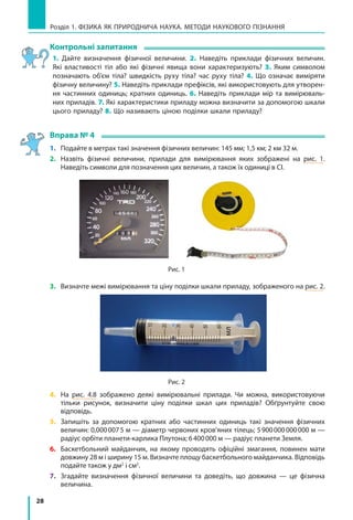 28
Розділ 1. фізика як природнича наука. методи наукового пізнання
Контрольні запитання
1. Дайте визначення фізичної величини. 2. Наведіть приклади фізичних величин.
Які властивості тіл або які фізичні явища вони характеризують? 3. Яким символом
позначають об’єм тіла? швидкість руху тіла? час руху тіла? 4. Що означає виміряти
фізичну величину? 5. Наведіть приклади префіксів, які використовують для утворен-
ня частинних одиниць; кратних одиниць. 6. Наведіть приклади мір та вимірюваль-
них приладів. 7. Які характеристики приладу можна визначити за допомогою шкали
цього приладу? 8. Що називають ціною поділки шкали приладу?
Вправа № 4
1.	 Подайте в метрах такі значення фізичних величин: 145 мм; 1,5 км; 2 км 32 м.
2.	 Назвіть фізичні величини, прилади для вимірювання яких зображені на рис. 1.
Наведіть символи для позначення цих величин, а також їх одиниці в СІ.
Рис. 1
3.	 Визначте межі вимірювання та ціну поділки шкали приладу, зображеного на рис. 2.
Рис. 2
4.	 На рис. 4.8 зображено деякі вимірювальні прилади. Чи можна, використовуючи
тільки рисунок, визначити ціну поділки шкал цих приладів? Обґрунтуйте свою
відповідь.
5.	 Запишіть за допомогою кратних або частинних одиниць такі значення фізичних
величин: 0,000 007 5 м — діаметр червоних кров’яних тілець; 5 900 000 000 000 м —
радіус орбіти планети-карлика Плутона; 6 400 000 м — радіус планети Земля.
6.	 Баскетбольний майданчик, на якому проводять офіційні змагання, повинен мати
довжину 28 м і ширину 15 м. Визначте площу баскетбольного майданчика. Відповідь
подайте також у дм2
і см2
.
7.	 Згадайте визначення фізичної величини та доведіть, що довжина — це фізична
величина.
мл
 