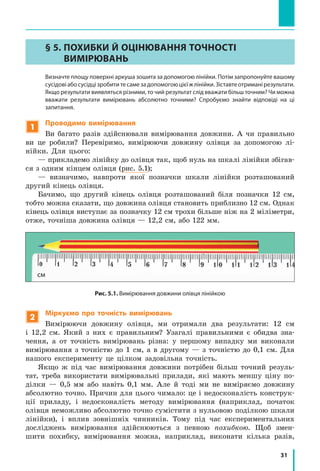 31
§ 5. ПОХИБКИ Й ОЦІНЮВАННЯ ТОЧНОСТІ
ВИМІРЮВАНЬ
	 Визначте площу поверхні аркуша зошита за допомогою лінійки. Потім запропонуйте вашому
сусідовіабосусідцізробититесамезадопомогоюцієїжлінійки.Зіставтеотриманірезультати.
Якщо результати виявляться різними, то чий результат слід вважати більш точним? Чи можна
вважати результати вимірювань абсолютно точними? Спробуємо знайти відповіді на ці
запитання.
1
Проводимо вимірювання
Ви багато разів здійснювали вимірювання довжини. А чи правильно
ви це робили? Перевіримо, вимірюючи довжину олівця за допомогою лі-
нійки. Для цього:
— прикладемо лінійку до олівця так, щоб нуль на шкалі лінійки збігав-
ся з одним кінцем олівця (рис. 5.1);
— визначимо, навпроти якої позначки шкали лінійки розташований
другий кінець олівця.
Бачимо, що другий кінець олівця розташований біля позначки 12  см,
тобто можна сказати, що довжина олівця становить приблизно 12 см. Однак
кінець олівця виступає за позначку 12 см трохи більше ніж на 2 міліметри,
отже, точніша довжина олівця — 12,2 см, або 122 мм.
Рис. 5.1. Вимірювання довжини олівця лінійкою
2
Міркуємо про точність вимірювань
Вимірюючи довжину олівця, ми отримали два результати: 12 см
і  12,2  см. Який з них є правильним? Узагалі правильними є обидва зна-
чення, а от точність вимірювань різна: у першому випадку ми виконали
вимірювання з точністю до 1 см, а в другому — з точністю до 0,1 см. Для
нашого експерименту це цілком задовільна точність.
Якщо ж під час вимірювання довжини потрібен більш точний резуль-
тат, треба використати вимірювальні прилади, які мають меншу ціну по-
ділки — 0,5  мм або навіть 0,1  мм. Але й тоді ми не виміряємо довжину
абсолютно точно. Причин для цього чимало: це і недосконалість конструк-
ції приладу, і  недосконалість методу вимірювання (наприклад, початок
олівця неможливо абсолютно точно сумістити з нульовою поділкою шкали
лінійки), і вплив зовнішніх чинників. Тому під час експериментальних
досліджень вимірювання здійснюються з певною похибкою. Щоб змен-
шити похибку, вимірювання можна, наприклад, виконати кілька разів,
см
 