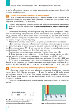 32
Розділ 1. фізика як природнича наука. методи наукового пізнання
а потім обчислити середнє значення результатів вимірювання (знайти їх
середнє арифметичне).
3
Учимося записувати результати вимірювання
Щоб правильно записати результат вимірювання, треба з’ясувати, як
урахувати похибку результату вимірювання. Зазначимо, що похибки поді-
ляються на абсолютні та відносні.
Похибка, яка дорівнює модулю різниці між істинним і виміряним значеннями
фізичної величини, називається абсолютною похибкою результату вимірю-
вань.
Визначити абсолютну похибку результату вимірювань непросто. Потрі-
бен аналіз методу вимірювання, якості вимірювального приладу, умов до-
сліду, знання вищої математики тощо. Тому поки що домовимося: під час
одного прямого вимірювання абсолютна похибка дорівнюватиме ціні поділ-
ки шкали вимірювального приладу.
Абсолютна похибка виражається в одиницях вимірюваної величини.
Щоб записати значення абсолютної похибки, використовують символ
∆ (дельта), поряд з яким наводять символ вимірюваної фізичної величи-
ни. Наприклад, запис ∆V = 2 см3
означає, що абсолютна похибка результату
вимірювання об’єму становить 2 кубічні сантиметри.
Повернемося до вимірювання довжини l олівця (див. рис. 5.1).
1. Ціна поділки шкали лінійки — 1 мм. Отже, вважатимемо, що абсо-
лютна похибка результату вимірювання становить 1 мм ( ∆l =1 мм).
2. Довжина l0
олівця, виміряна лінійкою, дорівнює 122 мм (l0 122= мм).
3. Результат вимірювання в цьому випадку слід записати так: l = ±( )122 1  мм.
Такий запис означає, що істинне значення довжини олівця перебуває в ін-
тервалі від 121 мм (122 мм – 1 мм) до 123 мм (122 мм + 1 мм) (рис. 5.2).
4
Визначаємо відносну похибку результату вимірювання
З’ясуємо тепер, що ж таке відносна похибка. Виміряємо товщину
олівця (рис. 5.3). Маємо результат — 7  мм. Це майже в 15 разів менше
за довжину олівця (122  мм). При цьому абсолютна похибка однакова  —
1 мм. Однак це не означає, що ми з однаковою точністю виміряли довжину
і товщину олівця.
Наскільки точно проведено вимірювання, наочніше показує відносна по-
хибка.
Рис. 5.2. Абсолютна похибка вимірювання
визначає інтервал, у якому міститься
істинне значення вимірюваної величини Рис. 5.3. Вимірювання товщини олівця
l, мм121 122 123
см
 