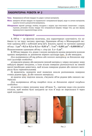 35
Лабораторная робота № 2
Лабораторна робота № 2
Тема.	 Вимірювання об’ємів твердих тіл, рідин і сипких матеріалів.
Мета:	 виміряти об’єми твердих тіл (правильної і неправильної форм), води та сипких матеріалів;
оцінити точність результатів вимірювань.
Обладнання: мірний циліндр; лінійка; посудина з водою; три пластикові стаканчики: з водою,
пшоном, річковим піском; тверде тіло неправильної форми; тверде тіло, що має форму
прямокутного паралелепіпеда; нитки.
Теоретичні відомості
1. Об’єм — це фізична величина, яка характеризує властивість тіл за-
ймати ту чи іншу частину простору. Одиницею об’єму в Міжнародній сис-
темі одиниць (СІ) є кубічний метр (м3
). Існують кратні та частинні одиниці
об’єму: 1 0 1 0 1 0 1 0 013 3
дм м м м м= ⋅ ⋅ =, , , , ; 1 0 001 0 000 0013 3 3
см дм м= =, , .
Позасистемною одиницею об’єму є літр (л): 1 1 3
л дм= .
2. Об’єми твердих тіл, рідин і сипких матеріалів можна визначити шляхом
прямих вимірювань за допомогою мірного циліндра (рис. 1) або мензурки.
Для вимірювання об’єму рідини або сипкого матеріалу за допомогою мір-
ного циліндра необхідно:
а) перелити рідину або висипати сипкий матеріал у мірну посудину: вони
набудуть форми посудини, а  їхня вільна поверхня розташується на певній
висоті (необхідно домогтися, щоб вільна поверхня рідини або сипкого мате-
ріалу була горизонтальною);
б) визначити, навпроти якої позначки шкали розташована поверхня
стовпа рідини (рис. 2) або сипкого матеріалу;
в) знаючи ціну поділки шкали, з’ясувати об’єм рідини (або сипкого ма-
теріалу).
Для вимірювання об’єму твердого тіла за допомогою мірної посудини
необхідно:
а) налити в мірну посудину воду об’ємом V1 , причому води слід налити
стільки, щоб можна було занурити це тіло й вода не перелилася б через
край посудини;
Рис. 1 Рис. 2
 
