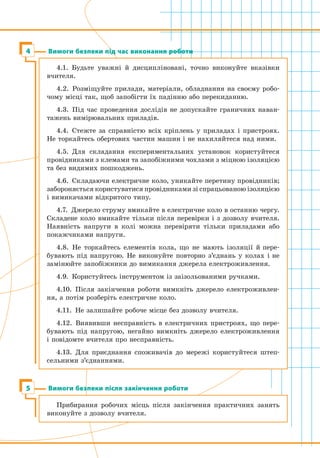 Вимоги безпеки під час виконання роботи
Вимоги безпеки після закінчення роботи5
Прибирання робочих місць після закінчення практичних занять
виконуйте з дозволу вчителя.
4
4.1.  Будьте уважні й дисципліновані, точно виконуйте вказівки
вчителя.
4.2.  Розміщуйте прилади, матеріали, обладнання на своєму робо-
чому місці так, щоб запобігти їх падінню або перекиданню.
4.3.  Під час проведення дослідів не допускайте граничних наван-
тажень вимірювальних приладів.
4.4.  Стежте за справністю всіх кріплень у приладах і пристроях.
Не торкайтесь обертових частин машин і не нахиляйтеся над ними.
4.5.  Для складання експериментальних установок користуйтеся
провідниками з клемами та запобіжними чохлами з міцною ізоляцією
та без видимих пошкоджень.
4.6.  Складаючи електричне коло, уникайте перетину провідників;
забороняється користуватися провідниками зі спрацьованою ізоляцією
і вимикачами відкритого типу.
4.7.  Джерело струму вмикайте в електричне коло в останню чергу.
Складене коло вмикайте тільки після перевірки і з дозволу вчителя.
Наявність напруги в колі можна перевіряти тільки приладами або
покажчиками напруги.
4.8.  Не торкайтесь елементів кола, що не мають ізоляції й пере-
бувають під напругою. Не виконуйте повторно з’єднань у колах і не
замінюйте запобіжники до вимикання джерела електроживлення.
4.9.  Користуйтесь інструментом із заізольованими ручками.
4.10.  Після закінчення роботи вимкніть джерело електроживлен-
ня, а потім розберіть електричне коло.
4.11.  Не залишайте робоче місце без дозволу вчителя.
4.12.  Виявивши несправність в електричних пристроях, що пере-
бувають під напругою, негайно вимкніть джерело електроживлення
і повідомте вчителя про несправність.
4.13.  Для приєднання споживачів до мережі користуйтеся штеп-
сельними з’єднаннями.
 