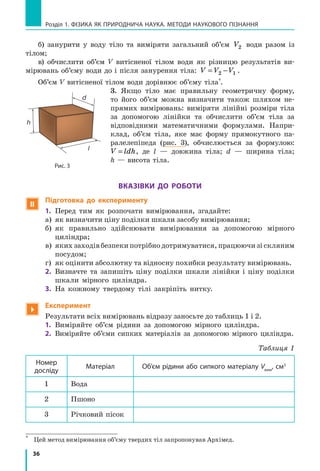 36
Розділ 1. фізика як природнича наука. методи наукового пізнання
б) занурити у воду тіло та виміряти загальний об’єм V2 води разом із
тілом;
в) обчислити об’єм V витісненої тілом води як різницю результатів ви-
мірювань об’єму води до і після занурення тіла: V V V= −2 1 .
Об’єм V витісненої тілом води дорівнює об’єму тіла*
.
3. Якщо тіло має правильну геометричну форму,
то його об’єм можна визначити також шляхом не-
прямих вимірювань: виміряти лінійні розміри тіла
за допомогою лінійки та обчислити об’єм тіла за
відповідними математичними формулами. Напри-
клад, об’єм тіла, яке має форму прямокутного па-
ралелепіпеда (рис. 3), обчислюється за формулою:
V ldh= , де l — довжина тіла; d — ширина тіла;
h — висота тіла.
Вказівки до роботи
 Підготовка до експерименту
1.	 Перед тим як розпочати вимірювання, згадайте:
а)	 як визначити ціну поділки шкали засобу вимірювання;
б)	 як правильно здійснювати вимірювання за допомогою мірного
циліндра;
в)	 яких заходів безпеки потрібно дотримуватися, працюючи зі скляним
посудом;
г)	 як оцінити абсолютну та відносну похибки результату вимірювань.
2.	 Визначте та запишіть ціну поділки шкали лінійки і ціну поділки
шкали мірного циліндра.
3.	 На кожному твердому тілі закріпіть нитку.

Експеримент
Результати всіх вимірювань відразу заносьте до таблиць 1 і 2.
1.	 Виміряйте об’єм рідини за допомогою мірного циліндра.
2.	 Виміряйте об’єми сипких матеріалів за допомогою мірного циліндра.
Таблиця 1
Номер
досліду
Матеріал Об’єм рідини або сипкого матеріалу Vвим
, cм3
1 Вода
2 Пшоно
3 Річковий пісок
*	
Цей метод вимірювання об’єму твердих тіл запропонував Архімед.
Рис. 3
l
d
h
 