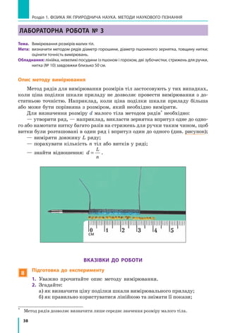38
Розділ 1. фізика як природнича наука. методи наукового пізнання
Лабораторна робота № 3
Тема.	 Вимірювання розмірів малих тіл.
Мета:	 визначити методом рядів діаметр горошини, діаметр пшоняного зернятка, товщину нитки;
оцінити точність вимірювань.
Обладнання: лінійка, невеликі посудини із пшоном і горохом, дві зубочистки, стрижень для ручки,
нитка (№ 10) завдовжки близько 50 см.
Опис методу вимірювання
Метод рядів для вимірювання розмірів тіл застосовують у тих випадках,
коли ціна поділки шкали приладу не дозволяє провести вимірювання з до-
статньою точністю. Наприклад, коли ціна поділки шкали приладу більша
або може бути порівняна з розміром, який необхідно виміряти.
Для визначення розміру d малого тіла методом рядів*
необхідно:
— утворити ряд, — наприклад, викласти зернятка впритул одне до одно-
го або намотати нитку багато разів на стрижень для ручки таким чином, щоб
витки були розташовані в один ряд і впритул один до одного (див. рисунок);
— виміряти довжину L ряду;
— порахувати кількість n тіл або витків у ряді;
— знайти відношення: d
L
n
= .
Вказівки до роботи
 Підготовка до експерименту
1.	 Уважно прочитайте опис методу вимірювання.
2.	 Згадайте:
а) як визначити ціну поділки шкали вимірювального приладу;
б) як правильно користуватися лінійкою та знімати її покази;
*	
Метод рядів дозволяє визначити лише середнє значення розміру малого тіла.
см
 