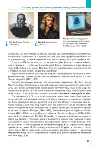 41
§ 6. Творці фізичної науки. Внесок українських учених у розвиток фізики
коливань. Цю властивість коливань пізніше було використано в конструкції
механічного годинника. У 25 років Ґалілей уже став професором Пізансько-
го університету, а через короткий час вивів закони вільного падіння тіл.
Одне з найбільших відкриттів за всю історію фізики — закон всесвіт-
нього тяжіння — геніальний англійський фізик і математик Ісаак Ньютон
(рис. 6.5) зробив у 24 роки. Пізніше Ньютон сформулював закони руху тіл
і створив, таким чином, класичну механіку.
Зараз важко уявити сучасну техніку без використання принципів елек-
тромагнетизму, основи якого заклав видатний англійський фізик і хімік
Майкл Фарадей (1791–1867).
Закони електромагнетизму шотландський науковець Джеймс Клерк
Макс­велл (рис. 6.6) записав у вигляді чотирьох рівнянь, які носять тепер його
ім’я. Свої перші дослідження юний фізик опублікував, коли йому ледь ви-
повнилося 15 років. А в 33 роки Максвелл завершив одну з найважливіших
своїх праць, у якій виклав основні поняття класичної електродинаміки.
Аж до початку XIX ст. відповідь на запитання, чому внаслідок опускан-
ня в гарячий чай холодної ложки чай трохи охолоняє, а ложка нагріваєть-
ся, була приблизно такою: гарячий чай містить більше теплороду, ніж хо-
лодна ложка, і цей теплорід «перетікає» від гарячого тіла до холодного. Це
хибне твердження було спростоване завдяки зусиллям німецького лікаря
та фізика Роберта Майєра (1814–1878), німецького фізика Германа Гельм­
гольца (1821–1894) та англійського фізика Джеймса Джоуля (1818–1889),
коли їм було відповідно 27, 26 і 25 років. Ці видатні вчені змогли пролити
світло на природу теплових явищ і пояснити процеси перетворення тепла.
Завершеності їхнім теоретичним дослідженням надав у своїх працях Люд-
віґ Больцман — австрійський фізик-теоретик (рис. 6.7). Перша з його праць
побачила світ, коли Л. Больцману виповнилося 22 роки, а остання — через
шість років. Ці та інші вчені створили теорію теплових явищ — класичну
термодинаміку, яка є теоретичною базою для роботи сучасних теплових
двигунів (рис. 6.8).
Рис. 6.4. Ґалілео Ґалілей
(1564–1642)
Рис. 6.5. Ісаак Ньютон
(1642–1727)
Рис. 6.6. Робота всіх сучасних
електричних пристроїв і прила-
дів ґрунтується на рівняннях
Дж. Максвелла (1831–1879)
 
