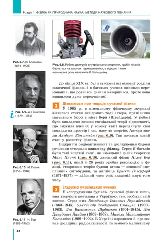 42
Розділ 1. фізика як природнича наука. методи наукового пізнання
До кінця XIX ст. були створені всі основні розділи
класичної фізики, і  в багатьох учених виникло пере-
конання, що розвиток фізики завершився, проте воно
виявилося дуже передчасним!
2
Дізнаємося про творців сучасної фізики
У 1905 р. в німецькому фізичному журналі
з’явилася стаття невідомого тоді автора, працівника
патентного бюро в місті Берн (Швейцарія). У роботі
було викладено основи спеціальної теорії відносності,
що змусила вчених у всьому світі переглянути свої
погляди на простір і час, масу та енергію. Автора зва-
ли Альберт Ейнштейн (рис. 6.9). Так почався новий
етап у розвитку фізики.
Відкриття радіоактивності та дослідження будови
речовини створили квантову фізику. Серед її батьків
були такі видатні вчені, як німецький фізик-теоретик
Макс Планк (рис. 6.10), данський фізик Нільс Бор
(рис. 6.11), який у 28 років зробив революцію у фі-
зиці, створивши теорію будови атома — основної «це-
глинки» світобудови, та англієць Ернест Резерфорд
(1871–1937)  — дійсний член усіх академій наук того
часу.
3
Згадуємо українських учених
У «спорудження будівлі» сучасної фізики вчені,
чия творчість пов’язана з Україною, теж зробили свій
внесок. Серед них Володимир Іванович Вернадський
(1863–1945), Олександр Теодорович Смакула (1900–
1983), Лев Васильович Шубников (1901–1945), Лев
Давидович Ландау (1908–1968), Микола Миколайович
Боголюбов (1909–1992). В Україні народився й працю-
вав дослідник радіоактивності та земного магнетизму
Рис. 6.7. Л. Больцман
(1844–1906)
Рис. 6.9. А. Ейн­штейн
(1879–1955)
Рис. 6.10. М. Планк
(1858– 1947)
Рис. 6.11. Н. Бор
(1885–1962)
Рис. 6.8. Робота двигунів внутрішнього згоряння, турбін літаків
базується на законах термодинаміки, у відкритті яких
величезна роль належить Л. Больцману
 
