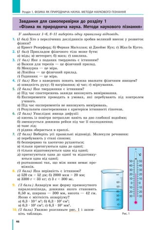 46
Завдання для самоперевірки до розділу 1
«Фізика як природнича наука. Методи наукового пізнання»
У завданнях 1–6, 8–11 виберіть одну правильну відповідь.
1.	 (1 бал) Хто з перелічених дослідників зробив великий внесок у розвиток
фізики?
а) Ернест Резерфорд; б) Фернан Маґеллан; в) Джеймс Кук; г) Жак-Ів Кусто.
2.	 (1 бал) Прикладом фізичного тіла може бути:
а) мідь; в) метеорит; б) маса; г) хвилина.
3.	 (1 бал) Яке з поданих тверджень є істинним?
а) Важки для терезів — це фізичний прилад.
б) Мензурка — це міра.
в) Лінійка — це фізичний прилад.
г) Годинник — це міра.
4.	 (1 бал) Яке з наведених понять можна вважати фізичним явищем?
а) швидкість руху; б) нагрівання; в) час; г) міркування.
5.	 (2 бали) Яке твердження є істинним?
а) Під час спостережень завжди виконують вимірювання.
б) Експерименти проводять в умовах, які перебувають під контролем	
ученого.
в) Під час експериментів не виконують вимірювань.
г) Результати спостереження є критерієм істинності гіпотези.
6.	 (2 бали) Унаслідок явища дифузії:
а) кисень із повітря потрапляє навіть на дно глибокої водойми;
б) зменшується довжина рейки під час її охолодження;
в) тане лід;
г) рідина збирається в краплі.
7.	 (2 бали) Виберіть усі правильні відповіді. Молекули речовини:
а) перебувають у стані спокою;
б) безперервно та хаотично рухаються;
в) тільки притягуються одна до одної;
г) тільки відштовхуються одна від одної;
д) притягуються одна до одної та відштовху-
ються одна від одної;
е) розташовані так, що між ними немає про-
міжків.
8.	 (3 бали) Яка нерівність є істинною?
а) 520 см  52 дм; б) 2000 мкм  20 мм;
в) 3300 г  33 кг; г) 3 с  300 мс.
9.	 (3 бали) Акваріум має форму прямокутного
паралелепіпеда, довжина якого становить
0,50 м, ширина — 300 мм, висота — 42 см.
Якою є місткість акваріуму?
а) 6,3 ∙ 10-2
м3
; б) 6,3 ∙ 105
см3
;
в) 6,3 ∙ 103
см3
; г) 6,3 ∙ 103
мм3
.
10.	(3 бали) Уважно розгляньте рис. 1 і запов­
ніть таблицю.
Розділ 1. фізика як природнича наука. методи наукового пізнання
Рис. 1
млмл
50
40
30
20
10
0
10
20
30
50
40
30
20
10
0
10
20
30
°C
 