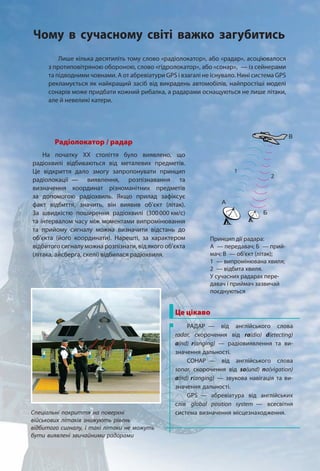 Лише кілька десятиліть тому слово «радіолокатор», або «радар», асоціювалося
з протиповітряною обороною, слово «гідролокатор», або «сонар», — із сейнерами
та підводними човнами. А от абревіатури GPS і взагалі не існувало. Нині система GPS
рекламується як найкращий засіб від викрадень автомобілів, найпростіші моделі
сонарів може придбати кожний рибалка, а радарами оснащуються не лише літаки,
але й невеликі катери.
Радіолокатор / радар
На початку ХХ століття було виявлено, що
радіохвилі відбиваються від металевих предметів.
Це відкриття дало змогу запропонувати принцип
радіолокації — виявлення, розпізнавання та
визначення координат різноманітних предметів
за допомогою радіохвиль. Якщо прилад зафіксує
факт відбиття, значить, він виявив об’єкт (літак).
За швидкістю поширення радіохвилі (300000 км/с)
та інтервалом часу між моментами випромінювання
та прийому сигналу можна визначити відстань до
об’єкта (його координати). Нарешті, за характером
відбитого сигналу можна розпізнати, від якого об’єкта
(літака, айсберга, скелі) відбилася радіохвиля.
2
А
Б
В
1
Принцип дії радара:
А — передавач; Б — прий-
мач; В — об’єкт (літак);
1 — випромінювана хвиля;
2 — відбита хвиля.
У сучасних радарах пере-
давач і приймач зазвичай
поєднуються
Це цікаво
РАДАР — від англійського слова
radar, скорочення від ra(dio) d(etecting)
a(nd) r(anging) — радіовиявлення та ви-
значення дальності.
СОНАР — від англійського слова
sonar, скорочення від so(und) na(vigation)
a(nd) r(anging) — звукова навігація та ви-
значення дальності.
GPS — абревіатура від англійських
слів global position system — всесвітня
система визначення місцезнаходження.Спеціальні покриття на поверхні
військових літаків знижують рівень
відбитого сигналу, і такі літаки не можуть
бути виявлені звичайними радарами
Чому в сучасному світі важко загубитись
 