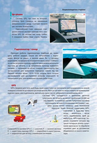 Гідролокатор / сонар
Принцип роботи гідролокатора подібний до прин-
ципу роботи радара, тільки він випромінює і, відпо-
відно, фіксує не радіо-, а звукові хвилі. Як і у випадку
радіохвиль,зашвидкістюпоширеннязвукууводі(1500м/с)
тачасомзатримкиприходувідбитоїхвиліможнавизначити
відстань до об’єкта, а за напрямком приходу відбитого
сигналу — напрямок на об’єкт. Уперше гідролокатор був
застосований для виявлення підводних човнів під час
Першої світової війни (1914–1918), згодом його почали
застосовувати для дослідження рельєфу морського та
океанського дна, для виявлення косяків риби тощо.
Це цікаво
Систему GPS, так само як Інтернет,
спочатку було створено на замовлення
американського уряду. Сьогодні послуги
цієї системи безкоштовні.
Європейський Союз завершує ство-
рення власної системи навігації, яка є ана-
логом GPS. Ця система має назву Galileo.
У створенні Galileo бере участь Україна.
GPS
GPS створено для того, щоб будь-який користувач міг визначити свої координати на земній
поверхні з точністю до кількох десятків метрів. Нині ця система не лише стежить за правильним
курсом судна, але й допомагає звичайним туристам не заблукати в незнайомому місті.
Система GPS складається з декількох десятків
супутників, які літають на висоті приблизно 20000 км
над Землею, та наземних систем. Супутники постійно
підтримують зв’язок із наземними системами і зав-
дяки цьому точно «знають» своє положення
відносно Землі. Кожний користувач GPS-
навігатора в будь-яку мить
може визначити місце
свого перебування. Щоб це
відбулося, GPS-навігатор по-
винен отримати сигнали від
трьох-чотирьох різних супут-
ників одночасно та обробити
отримані дані за допомогою
вбудованого в нього комп’ю-
тера.
Схема роботи системи GPS: С — супутник; Р — наземні системи;
К — користувач приладу GPS; 1 — радіообмін із користувачем;
2 — радіосигнал для зв’язку з наземними системами
2
А
Б
В1
2
А
Б
В
1
С
Р
K
2
1
Енциклопедична сторінка
 