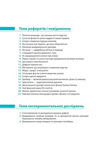Теми рефератів і повідомлень
1. 	Технічні винаходи , що змінили життя людства.
2. 	Сучасна фізика як доказ мудрості наших предків.
3. 	Історія створення перших еталонів.
4. 	Які еталони має Україна і де вони зберігаються.
5. 	Еволюція вимірювальних приладів.
6. 	Які вони — найдрібніші об’єкти в природі.
7. 	Стародавні одиниці довжини і часу.
8. 	Як зароджувалося вчення про атоми.
9. 	Перші спроби та сучасні методи вимірювання розмірів молекул.
10.	 Що можуть нанотехнології.
11. 	Дифузія навколо нас.
12. 	Метеорити, що загрожують існуванню людства.
13. 	Мікро-, макро- й мегасвіти.
14. 	10 цікавих фактів із життя видатних учених.
15. 	Історія одного відкриття.
16. 	Архімед — великий давньогрецький математик, фізик та інженер.
17. 	Аристотель — видатний вчений давнини.
18. 	Досягнення й трагедії геніального фізика Ґалілео Ґалілея.
19. 	Генії фізичної науки ХХ століття.
20. 	Внесок українських учених у розвиток сучасної техніки.
21. 	Найпрестижніша міжнародна премія з фізики та її лауреати.
Теми експериментальних досліджень
1. 	Спостереження та дослідження процесу дифузії.
2. 	Вимірювання лінійних розмірів тіл за допомогою різних приладів.
Оцінювання похибки вимірювання.
3. 	Вимірювання площі поверхні тіл різними способами.
 