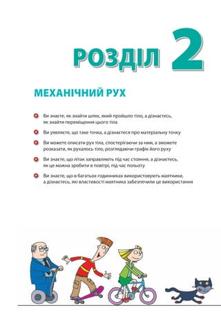 2Розділ
Ви знаєте, як знайти шлях, який пройшло тіло, а дізнаєтесь,
як знайти переміщення цього тіла
Ви уявляєте, що таке точка, а дізнаєтеся про матеріальну точку
Ви можете описати рух тіла, спостерігаючи за ним, а зможете
розказати, як рухалось тіло, розглядаючи графік його руху
Ви знаєте, що літак заправляють під час стояння, а дізнаєтесь,
як це можна зробити в повітрі, під час польоту
Ви знаєте, що в багатьох годинниках використовують маятники,
а дізнаєтесь, які властивості маятника забезпечили це використання
меХаНІЧНИЙ РУХ
 