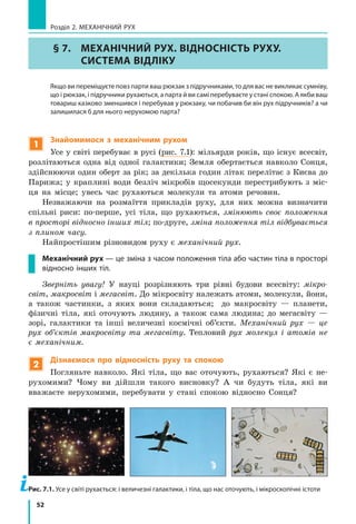 52
Розділ 2. МЕХАНІЧНИЙ РУХ
§ 7.	 МЕХАНІЧНИЙ РУХ. ВІДНОСНІСТЬ РУХУ.
СИСТЕМА ВІДЛІКУ
	 Якщо ви переміщуєте повз парти ваш рюкзак з підручниками, то для вас не викликає сумніву,
що і рюкзак, і підручники рухаються, а парта й ви самі перебуваєте у стані спокою. А якби ваш
товариш казково зменшився і перебував у рюкзаку, чи побачив би він рух підручників? а чи
залишилася б для нього нерухомою парта?
1
Знайомимося з механічним рухом
Усе у світі перебуває в русі (рис. 7.1): мільярди років, що існує всесвіт,
розлітаються одна від одної галактики; Земля обертається навколо Сонця,
здійснюючи один оберт за рік; за декілька годин літак перелітає з Києва до
Парижа; у краплині води безліч мікробів щосекунди перестрибують з  міс-
ця на місце; увесь час рухаються молекули та атоми речовин.
Незважаючи на розмаїття прикладів руху, для них можна визначити
спільні риси: по-перше, усі тіла, що рухаються, змінюють своє положення
в просторі відносно інших тіл; по-друге, зміна положення тіл відбувається
з плином часу.
Найпростішим різновидом руху є механічний рух.
Механічний рух — це зміна з часом положення тіла або частин тіла в просторі
відносно інших тіл.
Зверніть увагу! У науці розрізняють три рівні будови всесвіту: мікро-
світ, макросвіт і мегасвіт. До мікросвіту належать атоми, молекули, йони,
а також частинки, з яких вони складаються; до макросвіту — планети,
фізичні тіла, які оточують людину, а також сама людина; до мегасвіту —
зорі, галактики та інші величезні космічні об’єкти. Механічний рух — це
рух об’єктів макросвіту та мегасвіту. Тепловий рух молекул і атомів не
є механічним.
2
Дізнаємося про відносність руху та спокою
Погляньте навколо. Які тіла, що вас оточують, рухаються? Які є не-
рухомими? Чому ви дійшли такого висновку? А чи будуть тіла, які ви
вважаєте нерухомими, перебувати у  стані спокою відносно Сонця?
Рис. 7.1. Усе у світі рухається: і величезні галактики, і тіла, що нас оточують, і мікроскопічні істоти
 