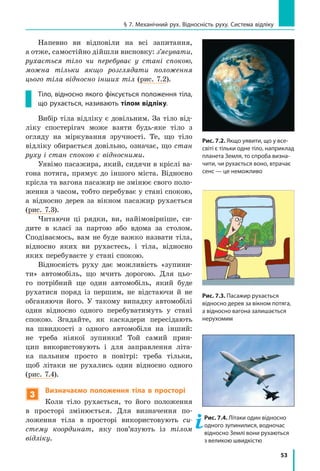 53
§ 7. Механічний рух. Відносність руху. Система відліку
Напевно ви відповіли на всі запитання,
а отже, самостійно дійшли висновку: з’ясувати,
рухається тіло чи перебуває у стані спокою,
можна тільки якщо розглядати положення
цього тіла відносно інших тіл (рис. 7.2).
Тіло, відносно якого фіксується положення тіла,
що рухається, називають тілом відліку.
Вибір тіла відліку є довільним. За тіло від-
ліку спостерігач може взяти будь-яке тіло з
огляду на міркування зручності. Те, що тіло
відліку обирається довільно, означає, що стан
руху і стан спокою є відносними.
Уявімо пасажира, який, сидячи в кріслі ва-
гона потяга, прямує до іншого міста. Відносно
крісла та вагона пасажир не змінює свого поло-
ження з часом, тобто перебуває у стані спокою,
а відносно дерев за вікном пасажир рухається
(рис. 7.3).
Читаючи ці рядки, ви, найімовірніше, си-
дите в класі за партою або вдома за столом.
Сподіваємось, вам не буде важко назвати тіла,
відносно яких ви рухаєтесь, і тіла, відносно
яких перебуваєте у стані спокою.
Відносність руху дає можливість «зупини-
ти» автомобіль, що мчить дорогою. Для цьо-
го потрібний ще один автомобіль, який буде
рухатися поряд із першим, не відстаючи й не
обганяючи його. У такому випадку автомобілі
один відносно одного перебуватимуть у стані
спокою. Згадайте, як каскадери пересідають
на швидкості з одного автомобіля на інший:
не треба ніякої зупинки! Той самий прин-
цип використовують і для заправлення літа-
ка пальним просто в повітрі: треба тільки,
щоб літаки не рухались один відносно одного
(рис. 7.4).
3
Визначаємо положення тіла в просторі
Коли тіло рухається, то його положення
в просторі змінюється. Для визначення по-
ложення тіла в  просторі використовують си­
стему координат, яку пов’язують із тілом
відліку.
Рис. 7.2. Якщо уявити, що у все­
світі є тільки одне тіло, напри­клад
планета Земля, то спроба визна-
чити, чи рухається воно, втрачає
сенс — це неможливо
Рис. 7.3. Пасажир рухається
відносно дерев за вікном потяга,
а відносно вагона залишається
нерухомим
Рис. 7.4. Літаки один відносно
одного зупинилися, водночас
відносно Землі вони рухаються
з великою швидкістю
 