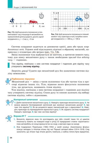 54
Розділ 2. МЕХАНІЧНИЙ РУХ
Система координат задається за допомогою однієї, двох або трьох коор-
динатних осей. Уздовж осей відкладають відстані в обраному масштабі, на-
приклад у кілометрах або метрах (рис. 7.5, 7.6).
Зміна положення тіла відбувається не миттєво, а протягом певного часу,
тому для опису механічного руху є також необхідним прилад для відліку
часу — годинник.
Тіло відліку, пов’язана з ним система координат і годинник для відліку часу
утворюють систему відліку.
Зверніть увагу! Судити про механічний рух без зазначення системи від-
ліку неможливо.
Підбиваємо підсумки
Механічний рух — зміна з часом положення тіла або частин тіла в про-
сторі відносно інших тіл. Тіло, відносно якого фіксується положення
тіла, що рухається, називають тілом відліку.
Тіло відліку, пов’язана з ним система координат і годинник для відліку
часу утворюють систему відліку. Стани руху та спокою залежать від вибору
системи відліку, тобто є відносними.
Контрольні запитання
1. Дайте визначення механічного руху. 2. Наведіть приклади механічного руху. 3. Чи
можна вважати безперервний хаотичний рух молекул механічним рухом? 4. Що
таке тіло відліку? 5. Як ви розумієте вираз «механічний рух є відносним»? 6. Наве-
діть приклади на підтвердження відносності руху. 7. Як задають систему координат?
Наведіть приклади. 8. Що таке система відліку?
Вправа № 7
1.	 Визначте, відносно яких тіл розглядають рух (або спокій) таких тіл: а) шматок
пінопласту лежить на поверхні води в річці; б) придорожні стовпи «пролітають»
повз автомобіль; в) сонце вранці встає на сході, а ввечері сідає на заході.
2.	 Яків Ісидорович Перельман (1882–1942) у своїй книжці «Захоплююча фізика»
описує випадок із пілотом літака під час Першої світової війни (1914–1918). Слід
зазначити, що літаки тоді літали досить повільно, а кабіна пілота була відкритою.
Рис. 7.6. Щоб визначити положення в певний
момент часу трактора в полі, потрібно знати
дві координати: х = 300 м, у = 100 м
Рис. 7.5. Щоб визначити положення в пев-
ний момент часу пішохода й автомобіля на
прямолінійній ділянці дороги, досить однієї
координати: хп = –2 км; ха = 8 км
Х, км–2 0 2 8
Х, м
Y, м
0 100
100
300
 