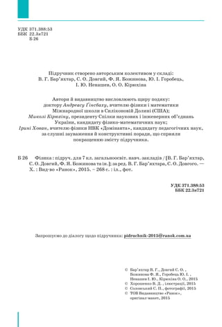 Запрошуємо до діалогу щодо підручника: pidruchnik-2015@ranok.com.ua
УДК 371.388:53
ББК 22.3я721
Б 26
Підручник створено авторським колективом у складі:
В. Г. Бар’яхтар, С. О. Довгий, Ф. Я. Божинова, Ю. І. Горобець,
І. Ю. Ненашев, О. О. Кірюхіна
Автори й видавництво висловлюють щиру подяку:
доктору Андреасу Ґінсбаху, вчителю фізики і математики
Міжнародної школи в Силіконовій Долині (США);
Миколі Кірюхіну, президенту Спілки наукових і інженерних об’єднань
України, кандидату фізико-математичних наук;
Ірині Хован, вчителю фізики НВК «Домінанта», кандидату педагогічних наук,
за слушні зауваження й конструктивні поради, що сприяли
покращенню змісту підручника.
Б 26		 Фізика : підруч. для 7 кл. загальноосвіт. навч. закладів / [В. Г. Бар’яхтар,
С. О. Довгий, Ф. Я. Божинова та ін.]; за ред. В. Г. Бар’яхтара, С. О. Довгого. —
Х. : Вид-во «Ранок», 2015. – 268 с. : іл., фот.
УДК 371.388:53
ББК 22.3я721
©	Бар’яхтар В. Г., Довгий С. О. ,
Божинова Ф. Я., Горобець Ю. І. ,
Ненашев І. Ю., Кірюхіна О. О., 2015
© Хорошенко В. Д. , ілюстрації, 2015
© Солонський С. П., фотографії, 2015
©	ТОВ Видавництво «Ранок»,
оригінал-макет, 2015
 