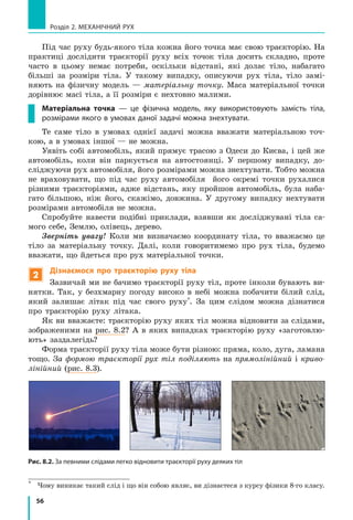 56
Розділ 2. МЕХАНІЧНИЙ РУХ
Під час руху будь-якого тіла кожна його точка має свою траєкторію. На
практиці дослідити траєкторії руху всіх точок тіла досить складно, проте
часто в цьому немає потреби, оскільки відстані, які долає тіло, набагато
більші за розміри тіла. У такому випадку, описуючи рух тіла, тіло замі-
няють на фізичну модель — матеріальну точку. Маса матеріальної точки
дорівнює масі тіла, а її розміри є нехтовно малими.
Матеріальна точка — це фізична модель, яку використовують замість тіла,
розмірами якого в умовах даної задачі можна знехтувати.
Те саме тіло в умовах однієї задачі можна вважати матеріальною точ-
кою, а в умовах іншої — не можна.
Уявіть собі автомобіль, який прямує трасою з Одеси до Києва, і цей же
автомобіль, коли він паркується на автостоянці. У першому випадку, до-
сліджуючи рух автомобіля, його розмірами можна знехтувати. Тобто можна
не враховувати, що під час руху автомобіля його окремі точки рухалися
різними траєкторіями, адже відстань, яку пройшов автомобіль, була наба-
гато більшою, ніж його, скажімо, довжина. У другому випадку нехтувати
розмірами автомобіля не можна.
Спробуйте навести подібні приклади, взявши як досліджувані тіла са-
мого себе, Землю, олівець, дерево.
Зверніть увагу! Коли ми визначаємо координату тіла, то вважаємо це
тіло за матеріальну точку. Далі, коли говоритимемо про рух тіла, будемо
вважати, що йдеться про рух матеріальної точки.
2
Дізнаємося про траєкторію руху тіла
Зазвичай ми не бачимо траєкторії руху тіл, проте інколи бувають ви-
нятки. Так, у безхмарну погоду високо в небі можна побачити білий слід,
який залишає літак під час свого руху*
. За цим слідом можна дізнатися
про траєкторію руху літака.
Як ви вважаєте: траєкторію руху яких тіл можна відновити за слідами,
зображеними на рис. 8.2? А в яких випадках траєкторію руху «заготовлю-
ють» заздалегідь?
Форма траєкторії руху тіла може бути різною: пряма, коло, дуга, ламана
тощо. За формою траєкторії рух тіл поділяють на прямолінійний і криво-
лінійний (рис. 8.3).
*	
Чому виникає такий слід і що він собою являє, ви дізнаєтеся з курсу фізики 8-го класу.
Рис. 8.2. За певними слідами легко відновити траєкторії руху деяких тіл
 