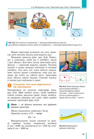 57
§ 8. Матеріальна точка. Траєкторія руху. Шлях. Переміщення
Форма траєкторії залежить від того, відно­
сно якої системи відліку розглядають рух.
Наведемо приклад (див. рис. 8.4). Уявіть,
що в хлопчика, який їде в  автобусі, впало
з рук яблуко. Для його сусіда траєкторія руху
яблука — короткий відрізок прямої. Система
відліку в цьому випадку пов’язана із салоном
автобуса. Але весь час, поки яблуко падало,
воно «їхало» разом з автобусом, тому для лю-
дини, що стоїть на узбіччі шосе, траєкторія
руху яблука зовсім інакша. Система відліку
в такому разі пов’язана із шосе.
3
З’ясовуємо, чим шлях відрізняється
від переміщення
Повернемося на початок параграфа (див.
рис. 8.1). Щоб знайти шлях, який пройшов
кінець олівця, рисуючи криву лінію, необхід-
но виміряти довжину цієї лінії, тобто знайти
довжину траєкторії (рис. 8.5).
Шлях — це фізична величина, яка дорівнює
довжині траєкторії.
Шлях позначають символом l (ель).
Одиниця шляху в СІ — метр:
[l] = м.
Використовують також частинні та крат-
ні одиниці шляху, наприклад міліметр
(1 мм = 0,001 м), сантиметр (1 см = 0,01 м), кіло-
метр (1 км = 1000 м).
Рис. 8.3. Рух потяга на станції метро — приклад прямолінійного руху (а);
рух кабінки оглядового колеса і дітей, які гойдаються,— приклади криволінійного руху (б, в)
Рис. 8.5. Вимірювання
довжини траєкторії
2
1
Рис. 8.4. Траєкторія руху яблука
для пасажирів автобуса —
короткий відрізок прямої
(на схемі — лінія 1), для спосте­
рігача на узбіччі дороги —
крива лінія (на схемі — лінія 2)
а б в
А
В
 