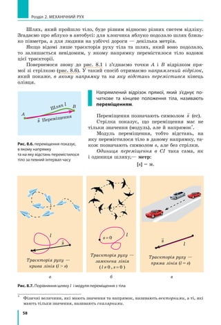 58
Розділ 2. МЕХАНІЧНИЙ РУХ
Шлях, який пройшло тіло, буде різним відносно різних систем відліку.
Згадаємо про яблуко в автобусі: для хлопчика яблуко подолало шлях близь-
ко півметра, а для людини на узбіччі дороги — декілька метрів.
Якщо відомі лише траєкторія руху тіла та шлях, який воно подолало,
то залишається невідомим, у якому напрямку перемістилося тіло вздовж
цієї траєкторії.
Повернемося знову до рис. 8.1 і з’єднаємо точки А і В відрізком пря-
мої зі стрілкою (рис. 8.6). У такий спосіб отримаємо напрямлений відрізок,
який покаже, в якому напрямку та на яку відстань перемістився кінець
олівця.
Напрямлений відрізок прямої, який з’єднує по-
чаткове та кінцеве положення тіла, називають
переміщенням.
Переміщення позначають символом

s (еc).
Стрілка показує, що переміщення має не
тільки значення (модуль), але й напрямок*
.
Модуль переміщення, тобто відстань, на
яку перемістилося тіло в даному напрямку, та-
кож позначають символом s, але без стрілки.
Одиниця переміщення в СІ така сама, як
і одиниця шляху,— метр:
[s] = м.
Траєкторія руху —
крива лінія (l  s)

s
l l
Траєкторія руху —
замк­нена лінія
( l ≠ 0 , s = 0 )
s = 0 
s
l
Траєкторія руху —
пряма лінія (l = s)
а б в
*	
Фізичні величини, які мають значення та напрямок, називають векторними, а ті, які
мають тільки значення, називають скалярними.
Рис. 8.6. переміщення показує,
в якому напрямку
та на яку відстань перемістилося
тіло за певний інтервал часу
А
В
Переміщення
Шлях

s
l
Рис. 8.7. Порівняння шляху l і модуля переміщення s тіла
 