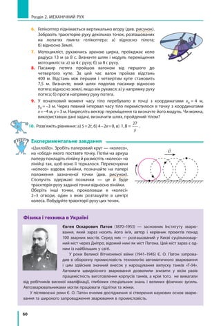 60
Розділ 2. МЕХАНІЧНИЙ РУХ
6. 	 Гелікоптер піднімається вертикально вгору (див. рисунок).
Зобразіть траєкторію руху декількох точок, розташованих
на лопатях гвинта гелікоптера: а) відносно пілота;
б) відносно Землі.
7.	Мотоцикліст, рухаючись ареною цирка, проїжджає коло
радіуса 13 м за 8 с. Визначте шлях і модуль переміщення
мотоцикліста: а) за 4 с руху; б) за 8 с руху.
8.	 Пасажир потяга пройшов вагоном від першого до
четвертого купе. За цей час вагон проїхав відстань
400 м. Відстань між першим і четвертим купе становить
7,5  м. Визначте, який шлях подолав пасажир відносно
потяга; відносно землі, якщо він рухався: а) у напрямку руху
потяга; б) проти напрямку руху потяга.
9.	 У початковий момент часу тіло перебувало в точці з координатами x0 = 4  м,
y0 = –3 м. Через певний інтервал часу тіло перемістилося в точку з координатами
x=–4 м, y=3 м. Накресліть вектор переміщення та визначте його модуль. Чи можна,
використавши дані задачі, визначити шлях, пройдений тілом?
10.	Розв’яжіть рівняння: а) 5=2t, б) 4–2x=0, в) 1,8 =
27
y
.
Експериментальне завдання
«Циклоїда». Зробіть паперовий круг — «колесо»,
на «ободі» якого поставте точку. Потім на аркуш
паперу покладіть лінійку й розмістіть «колесо» на
лінійці так, щоб воно її торкалося. Перекочуючи
«колесо» вздовж лінійки, позначайте на папері
положення зазначеної точки (див. рисунок).
Сполучіть одержані позначки — це й буде
траєкторія руху заданої точки відносно лінійки.
Оберіть інші точки, проколовши в «колесі»
2–3 отвори, один з яких розташуйте в центрі
колеса. Побудуйте траєкторії руху цих точок.
Фізика і техника в Україні
Євген Оскарович  Патон  (1870–1953)  — засновник Інституту зварю-
вання, який зараз носить його ім’я, автор і керівник проектів понад
100 зварних мостів. Серед них — розташований у Києві суцільнозвар-
ний міст через Дніпро, відомий нині як міст Патона. Цей міст зараз є од-
ним із найбільших у світі.
У роки Великої Вітчизняної війни (1941–1945) Є. О. Патон запрова-
див в оборонну промисловість технологію автоматичного зварювання
і цим здійснив значний внесок у нарощування випуску танків «Т-34».
Автомати швидкісного зварювання дозволили знизити у вісім разів
праце­місткість виготовлення корпусів танків, а крім того, не вимагали
від робітників високої кваліфікації, глибоких спеціальних знань і великих фізичних зусиль.
Автозварювальниками могли працювати підлітки та жінки.
У післявоєнні роки Є. О. Патон очолив дослідження зі створення наукових основ зварю-
вання та широкого запровадження зварювання в промисловість.

v
 