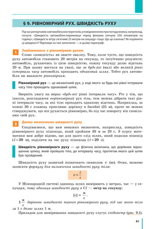 61
§ 9. РІВНОМІРНИЙ РУХ. ШВИДКІСТЬ РУХУ
	 Підчасрепортажівзавтомобільнихперегонів,уповідомленняхпропогодуможна,наприклад,
почути: «Швидкість автомобіля-переможця перед фінішем сягнула 250 кілометрів на
годину»; «Швидкість вітру сягатиме 25 метрів на секунду» тощо. Що це означає? Як порівняти
ці швидкості? Відповіді на такі запитання — в цьому параграфі.
1
Знайомимося з рівномірним рухом
Слово «швидкість» ви знаєте змалку. Тому, коли чуєте, що швидкість
руху автомобіля становить 20 метрів на секунду, то інтуїтивно розумієте:
автомобіль, рухаючись із цією швидкістю, кожну секунду долає відстань
20  м. При цьому мається на увазі, що за будь-які (малі або великі) рівні
інтервали часу автомобіль проходить однаковий шлях. Тобто рух автомо-
біля ви вважаєте рівномірним.
Рівномірний рух — це механічний рух, у ході якого за будь-які рівні інтервали
часу тіло проходить однаковий шлях.
Зверніть увагу на вираз «будь-які рівні інтервали часу». Річ у тім, що
інколи, розглядаючи нерівномірний рух тіла, теж можна дібрати такі рів-
ні інтервали часу, за які тіло проходить однакову відстань. Наприклад, за
кожні 30 с плавець пропливає доріжку в басейні (25 м), проте не можна
стверджувати, що він рухається рівномірно, бо під час повороту він сповіль-
нює свій рух.
2
Даємо визначення швидкості руху
Сподіваємося, що вам неважко визначити, наприклад, швидкість
рівномірного руху пішохода, який пройшов 30 м за 20 с. З курсу мате-
матики вам добре відомо, що для цього слід шлях, який подолав пішохід
(l = 30 м), поділити на час руху пішохода (t = 20   с).
Швидкість рівномірного руху — це фізична величина, що дорівнює відно-
шенню шляху, який пройшло тіло, до інтервалу часу, протягом якого цей шлях
був пройдений.
Швидкість руху зазвичай позначають символом v (ве). Отже, можемо
записати формулу для визначення швидкості руху тіла:
v
l
t
=
У Міжнародній системі одиниць шлях вимірюють у метрах, час — у се-
кундах, тому одиниця швидкості руху в СІ — метр на секунду:
[v] =1
м
с
.
1
м
с
дорівнює швидкості такого рівномірного руху, під час якого тіло
за 1 с долає шлях 1 м.
Приладом для вимірювання швидкості руху слугує спідометр (рис. 9.1).
 