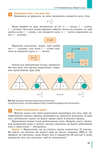 63
§ 9. Рівномірний рух. Швідкість руху
4
Знаходимо шлях і час руху тіла
Звернемося до формули, за якою визначають швидкість руху тіла:
v
l
t
= .
Якщо перейти на мову математики, то тут v — частка, l — ділене,
t — дільник. Оскільки ділене дорівнює добутку частки на дільник, то, щоб
знайти шлях l — ділене, слід швидкість руху v — частку помножити на
час t — дільник:
l vt=
Міркуючи аналогічно, маємо: щоб знайти
час t — дільник, слід шлях l  — ділене поді-
лити на швидкість руху v — частку:
t
l
v
=
Інколи для знаходження шляху, швидкості
або часу руху тіла зручно скористатися «чарів-
ним трикутником» (рис. 9.4).
Рис. 9.4. Закривши пальцем символ шуканої величини
(позначення шляху, часу або швидкості руху), отримаємо формулу для її визначення
l
v t
l
v t
l
v ttv
l
v
l
t
= l v t= ⋅ t
l
v
=
5
Учимося розв’язувати задачі
Фізичні задачі слід уміти розв’язувати насамперед для того, щоб, ви-
користовуючи знання з фізики, відповідати на практичні запитання. А крім
того, розв’язуючи задачі, ви будете краще знати й розуміти фізику.
Простежимо основні етапи розв’язування задач. Зверніть увагу: запису-
ючи розв’язання задач у зошиті, частину міркувань ви будете здійснювати
усно, а певні етапи — об’єднувати.
Задача 1. Припустимо, що до початку уроків залишилось 15 хвилин.
Ви знаєте, що відстань від вашого дому до школи становить 1800 м. Чи
прийдете ви своєчасно, якщо будете йти зі швидкістю 36 км/год? З якою
швидкістю вам слід рухатися, щоб не запізнитись?
v
l
t
=
l v t= ⋅
t
l
v
=
 