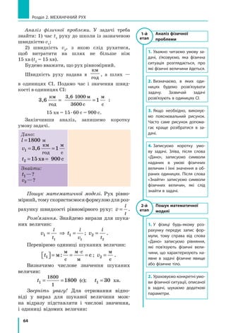 64
Розділ 2. МЕХАНІЧНИЙ РУХ
Аналіз фізичної проблеми. У задачі треба
знайти: 1) час t1
руху до школи із зазначеною
швидкістю v1
;
2) швидкість v2
, з якою слід рухатися,
щоб витратити на шлях не більше ніж
15 хв (t2
= 15 хв).
Будемо вважати, що рух рів­номірний.
Швидкість руху надана в
км
год
, а шлях  —
в  одиницях СІ. Подамо час і значення швид­
кості в оди­ницях СІ:
3,6 1
3,6 1
36
км
год
м
с
м
с
= =
⋅ 000
00
;
15 хв = 15 . 60 с = 900 с.
Закінчивши аналіз, запишемо коротку
умову задачі.
Дано:
l =1800 м
v1 = =3,6 1
км
год
м
с
t2 15 900= =хв c
Знайти:
t1 ?—?
v2 ?—?
Пошук математичної моделі. Рух рівно-
мірний, тому скористаємося формулою для роз-
рахунку швидкості рівномірного руху: v
l
t
= .
Розв’язання. Знайдемо вирази для шука-
них величин:
v t
l
t
l
v
1 1
1 1
= ⇒ = ; v
l
t
2
2
= .
Перевіримо одиниці шуканих величин:
t1  = = =
⋅
м с
м
с
м с
м
: ; v2 =
м
с
.
Визначимо числове значення шуканих
величин:
t1
1800
1
1800= = (с); t1 30= хв.
Зверніть увагу! Для отримання відпо-
віді у вираз для шуканої величини мож-
на відразу підставляти і числові значення,
і одиниці відомих величин:
1-й
етап
Аналіз фізичної
проблеми
1.	Уважно читаємо умову за-
дачі, з’ясовуємо, яка фізична
ситуація розглядається, про
які фізичні величини йдеться.
2.	Визначаємо, в яких оди-
ницях будемо розв’язувати
задачу. Зазвичай задачі
розв’язують в одиницях СІ.
3.	Якщо необхідно, виконує-
мо пояснювальний рисунок.
Часто саме рисунок допома-
гає краще розібратися в за-
дачі.
4.	Записуємо коротку умо-
ву задачі. Зліва, після слова
«Дано», записуємо символи
наданих в  умові фізичних
величин і їхні значення в об-
раних одиницях. Після слова
«Знайти» записуємо символи
фізичних величин, які слід
знайти в задачі.
1.	У фізиці будь-якому роз-
рахунку передує запис фор-
мули, тому справа від слова
«Дано» записуємо рівняння,
які пов’язують фізичні вели-
чини, що характеризують на-
явне в задачі фізичне явище
або фізичне тіло.
2.	Ураховуємо конкретні умо-
ви фізичної ситуації, описаної
в задачі, шукаємо додаткові
параметри.
1-й
етап
2-й
етап
Пошук математичної
моделі
 