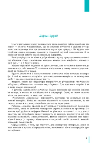 3
Дорогі друзі!
Цього навчального року починається ваша подорож світом нової для вас
науки — фізики. Сподіваємося, що ви зможете побачити й оцінити все ці-
каве, що пропонує вам ця дивовижна наука про природу. Ви будете спо-
стерігати явища природи, проводити справжні наукові експерименти й на
кожному уроці робити власні маленькі відкриття.
Вам зустрінуться не тільки добре відомі з курсу природознавства понят-
тя: «фізичне тіло», «речовина», «атоми», «молекули», «дифузія», «механіч-
ний рух»,— а й багато нових.
Жодна справжня подорож не буває легкою, але ж скільки нового ви ді-
знаєтеся про світ навколо! І головним помічником у цьому стане підручник,
який ви тримаєте в руках.
Будьте уважними й наполегливими, вивчаючи зміст кожного парагра-
фа, і тоді ви зможете зрозуміти суть викладеного матеріалу та застосувати
здобуті знання в повсякденному житті.
Зверніть увагу, що параграфи завершуються рубриками: «Підбиваємо
підсумки», «Контрольні запитання», «Вправа». Для чого вони потрібні і як
з ними краще працювати?
У рубриці «Підбиваємо підсумки» подано відомості про основні поняття
та явища, з якими ви ознайомилися в параграфі. Отже, ви маєте можли-
вість іще раз звернути увагу на головне.
«Контрольні запитання» допоможуть з’ясувати, чи зрозуміли ви ви-
вчений матеріал. Якщо ви зможете відповісти на кожне запитання, то все
гаразд, якщо ж ні, знову зверніться до тексту параграфа.
Рубрика «Вправа» зробить вашу подорож у дивовижний світ фізики ще
цікавішою, адже ви зможете застосувати отримані знання на практиці. За-
вдання цієї рубрики диференційовані за рівнями складності — від доволі
простих, що потребують лише уважності, до творчих, розв’язуючи які слід
виявити кмітливість і наполегливість. Номер кожного завдання має відпо-
відний колір (у порядку підвищення складності: синій, зелений, жовтий,
червоний, фіолетовий).
Серед завдань є такі, що слугують для повторення матеріалу, який ви
вже вивчали в курсах природознавства, математики або на попередніх уро-
ках фізики.
 