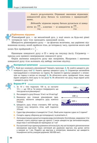 66
Розділ 2. МЕХАНІЧНИЙ РУХ
180 с
100 м
220 с
Аналіз результатів. Отримані значення відносних
швидкостей руху батька та хлопчика є правдоподіб­
ними.
Відповідь: відносно перону батько рухається зі швид-
кістю 11
êì
ãîä
, хлопчик — зі швидкістю 6
êì
ãîä
.
Підбиваємо підсумки
Рівномірний рух — це механічний рух, у ході якого за будь-які рівні
інтервали часу тіло проходить однаковий шлях.
Швидкість рівномірного руху — це фізична величина, що дорівнює від-
ношенню шляху, який пройшло тіло, до інтервалу часу, протягом якого цей
шлях був пройдений:v
l
t
= .
Одиницею швидкості руху в СІ є метр на секунду (м/с). Спідометр —
прилад для прямого вимірювання швидкості руху
Окрім значення швидкість руху має напрямок. Напрямок і значення
швидкості руху тіла залежать від вибору системи відліку.
Контрольні запитання
1. Який рух називають рівномірним? Наведіть приклади. 2. Як знайти швидкість рів-
номірного руху тіла? 3. Назвіть одиниці швидкості руху. 4. Спідометри автомобілів
проградуйовані в кілометрах на годину. Як перевести одиниці швидкості з  кіломе-
трів на годину в метри на секунду? 5. Як обчислити шлях, пройдений тілом, якщо
відомі швидкість його руху та час руху? 6. Як обчислити час руху, якщо відомі шлях
і швидкість руху тіла?
Вправа № 9
1.	 За 10 с тіло подолало 100 м, за наступні
10 с — ще 100 м. Чи можна стверджувати, що
тіло рухається рівномірно?
2.	Яка швидкість руху більша: 16 м/с чи 54 км/год?
3.	 Вважаючи рух плавців рівномірним (див.
рисунок), визначте швидкість руху кожного
плавця.
4.	 Швидкість руху літака становить 900 км/год.
Скільки часу витратить літак, щоб подолати
378 км?
5.	 Судно йде рівномірно зі швидкістю 7,5 м/с. Який шлях подолає судно за 2 години?
6.	 Складіть задачу, обернену до попередньої, та розв’яжіть її.
7.	 Автонавантажувач рухається вздовж ряду контейнерів. Контейнери, завдовжки 12 м
кожний, стоять упритул один до одного. З якою швидкістю їде автонавантажувач,
якщо повз 5 контейнерів він проїжджає за 1 хв?
8.	 Вастрономіїіснуєодиницядовжинисвітловийрік,якузастосовуютьдлявизначення
міжзоряних відстаней. Один світловий рік дорівнює відстані, яку долає світло
у вакуумі за 1 рік. Подайте цю відстань у кілометрах, вважаючи, що швидкість
поширення світла у вакуумі дорівнює 300 000 км/с.
 