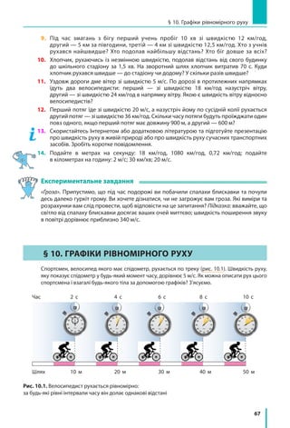 67
§ 10. Графіки рівномірного руху
9.	 Під час змагань з бігу перший учень пробіг 10  хв зі швидкістю 12 км/год,
другий — 5 км за півгодини, третій — 4 км зі швидкістю 12,5 км/год. Хто з учнів
рухався найшвидше? Хто подолав найбільшу відстань? Хто біг довше за всіх?
10.	 Хлопчик, рухаючись із незмінною швидкістю, подолав відстань від свого будинку
до шкільного стадіону за 1,5 хв. На зворотний шлях хлопчик витратив 70 с. Куди
хлопчик рухався швидше — до стадіону чи додому? У скільки разів швидше?
11.	 Уздовж дороги дме вітер зі швидкістю 5 м/с. По дорозі в протилежних напрямках
їдуть два велосипедисти: перший — зі швидкістю 18 км/год назустріч вітру,
другий — зі швидкістю 24 км/год в напрямку вітру. Якою є швидкість вітру відносно
велосипедистів?
12.	 Перший потяг їде зі швидкістю 20 м/с, а назустріч йому по сусідній колії рухається
другий потяг — зі швидкістю 36 км/год. Скільки часу потяги будуть проїжджати один
повз одного, якщо перший потяг має довжину 900 м, а другий — 600 м?
13.	 Скористайтесь Інтернетом або додатковою літературою та підготуйте презентацію
про швидкість руху в живій природі або про швидкість руху сучасних транспортних
засобів. Зробіть коротке повідомлення.
14.	Подайте в метрах на секунду: 18 км/год, 1080 км/год, 0,72 км/год; подайте
в кілометрах на годину: 2 м/с; 30 км/хв; 20 м/с.
Експериментальне завдання
«Гроза». Припустимо, що під час подорожі ви побачили спалахи блискавки та почули
десь далеко гуркіт грому. Ви хочете дізнатися, чи не загрожує вам гроза. Які виміри та
розрахунки вам слід провести, щоб відповісти на це запитання? Підказка: вважайте, що
світло від спалаху блискавки досягає ваших очей миттєво; швидкість поширення звуку
в повітрі дорівнює приблизно 340 м/с.
§ 10. ГРАФІКИ РІВНОМІРНОГО РУХУ
	 Спортсмен, велосипед якого має спідометр, рухається по треку (рис. 10.1). Швидкість руху,
яку показує спідометр у будь-який момент часу, дорівнює 5 м/с. Як можна описати рух цього
спортсмена і взагалі будь-якого тіла за допомогою графіків? З’ясуємо.
Шлях 10 м 20 м 40 м 50 м30 м
Час 2 с 4 с 8 с 10 с6 с
Рис. 10.1. Велосипедист рухається рівномірно:
за будь-які рівні інтервали часу він долає однакові відстані
 