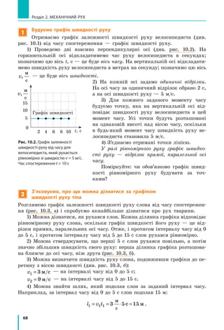 68
Розділ 2. МЕХАНІЧНИЙ РУХ
1
Будуємо графік швидкості руху
Отримаємо графік залежності швидкості руху велосипедиста (див.
рис. 10.1) від часу спостереження — графік швидкості руху.
1) Проведемо дві взаємно перпендикулярні осі (див. рис. 10.2). На
горизонтальній осі відкладатимемо час руху велосипедиста в секундах;
позначимо цю вісь t, с — це буде вісь часу. На вертикальній осі відкладати-
мемо швидкість руху велосипедиста в метрах на секунду; позначимо цю вісь
v,
ì
ñ
— це буде вісь швидкості.
2) На кожній осі задамо одиничні відрізки.
На осі часу за одиничний відрізок обрано 2 с,
а на осі швидкості руху — 5 м/с.
3) Для кожного заданого моменту часу
будуємо точку, яка на вертикальній осі від-
повідає швидкості руху велосипедиста в цей
момент часу. Усі точки будуть розташовані
на однаковій висоті над віссю часу, оскільки
в будь-який момент часу швидкість руху ве-
лосипедиста становила 5 м/с.
4) З’єднаємо отримані точки лінією.
У разі рівномірного руху графік швидко-
сті руху — відрізок прямої, паралельної осі
часу.
Поміркуйте: чи обов’язково графік швид-
кості рівномірного руху будувати за точ­
ками?
2
З’ясовуємо, про що можна дізнатися за графіком
швидкості руху тіла
Розглянемо графік залежності швидкості руху слона від часу спостережен-
ня (рис. 10.3, а) і спробуємо якнайбільше дізнатися про рух тва­рини.
1) Можна дізнатися, як рухався слон. Кожна ділянка графіка відповідає
рівномірному руху слона, оскільки графік швидкості його руху — це від-
різки прямих, паралельних осі часу. Отже, і протягом інтервалу часу від 0
до 5 с, і протягом інтервалу часу від 5 до 15 с слон рухався рівномірно.
2) Можна стверджувати, що перші 5 с слон рухався повільно, а потім
значно збільшив швидкість свого руху: перша ділянка графіка розташова-
на ближче до осі часу, ніж друга (рис. 10.3, б).
3) Можна визначити швидкість руху слона, подовживши графіки до пе-
ретину з віссю швидкості (див. рис. 10.3, б):
v1 3= ì/ñ — на інтервалі часу від 0 до 5 с;
v2 9= ì/ñ — на інтервалі часу від 5 до 15 с.
4) Можна знайти шлях, який подолав слон за заданий інтервал часу.
Наприклад, за інтервал часу від 0 до 5 с слон подолав 15 м:
l v t1 1 1 3 5 15= = ⋅ =
ì
ñ
ñ ì .
Графік швидкості
5
2
0
t, с
v,
ì
ñ
15
10
4 6 8 10
Рис. 10.2. Графік залежності
швидкості руху від часу для
велосипедиста, який рухається
рівномірно зі швидкістю v = 5 м/c.
Час спостереження t = 10 c
 