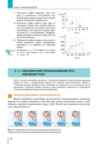 72
Розділ 2. МЕХАНІЧНИЙ РУХ
4.	 Розгляньте графік швидкості руху тіла
(рис. 3) і  дізнайтесь: а) як рухалось тіло;
б) якою була швидкість руху тіла на кожній
ділянці; в) який шлях пройшло тіло.
5.	 Розгляньте графік польоту орла (рис. 4)
і визначте: а) який шлях подолав орел за
час спостереження; б) скільки часу орел
відпочивав; в) яку відстань подолав орел
за перші 25 с спостереження. Побудуйте
графік залежності швидкості руху орла від
часу спостереження.
6.	 Придумайте графічну задачу на рух із життя
ваших улюблених героїв мультфільмів,
розв’я­жіть її та оформте на окремому
аркуші.
7.	Із рівняння x = a + 6t знайдіть: а) x, якщо
a = 10, t = 4; б) a, якщо x = 5, t = 2; в) t, якщо
x = –4, a = –16.
§ 11. РІВНОМІРНИЙ ПРЯМОЛІНІЙНИЙ РУХ.
РІВНЯННЯ РУХУ
	 Уявіть: спочатку автомобіль рухається з незмінною швидкістю прямолінійним відрізком
дороги, а потім — криволінійною трасою. Чи є різниця в русі автомобіля? Авжеж, є.
У першому випадку швидкість руху автомобіля не змінюється ані за значенням, ані за
напрямком. У другому випадку швидкість руху автомобіля змінюється за напрямком.
У цьому параграфі дослідимо перший випадок руху.
1
Вивчаємо рівномірний прямолінійний рух
Якщо автомобіль рівномірно рухатиметься прямолінійною ділянкою
дороги, то за рівні інтервали часу він буде долати однаковий шлях і здій-
снювати однакове переміщення (рис. 11.1). Такий рух називають рівномір-
ним прямолінійним.

s

s

s

s

v

v

v

v
Рис. 11.1. Автомобіль, який рухається рівномірно прямолінійно,
за будь-які рівні інтервали часу здійснює однакові переміщення
400
25
0
t, с
l, м
200
50
600
75 150100
І
ІІІ
ІІ
5
2
0
t, с
15
10
4 6 8 10
v,ì/ñ
Рис. 3
Рис. 4
 